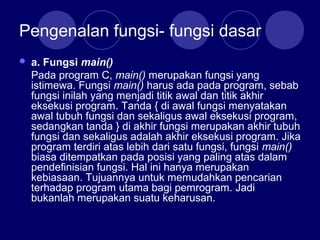 Pengenalan fungsi- fungsi dasar
 a. Fungsi main()
Pada program C, main() merupakan fungsi yang
istimewa. Fungsi main() harus ada pada program, sebab
fungsi inilah yang menjadi titik awal dan titik akhir
eksekusi program. Tanda { di awal fungsi menyatakan
awal tubuh fungsi dan sekaligus awal eksekusi program,
sedangkan tanda } di akhir fungsi merupakan akhir tubuh
fungsi dan sekaligus adalah akhir eksekusi program. Jika
program terdiri atas lebih dari satu fungsi, fungsi main()
biasa ditempatkan pada posisi yang paling atas dalam
pendefinisian fungsi. Hal ini hanya merupakan
kebiasaan. Tujuannya untuk memudahkan pencarian
terhadap program utama bagi pemrogram. Jadi
bukanlah merupakan suatu keharusan.
 