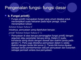 Pengenalan fungsi- fungsi dasar
 b. Fungsi printf().
 Fungsi printf() merupakan fungsi yang umum dipakai untuk
menampilkan suatu keluaran pada layar peraga. Untuk
menampilkan tulisan
Selamat belajar bahasa C
misalnya, pernyataan yang diperlukan berupa:
printf(“Selamat belajar bahasa C”);
 Pernyataan di atas berupa pemanggilan fungsi printf() dengan
argumen atau parameter berupa string. Dalam C suatu
konstanta string ditulis dengan diawali dan diakhiri tanda petik-
ganda (“). Perlu juga diketahui pernyataan dalam C selalu
diakhiri dengan tanda titik koma (;). Tanda titik koma dipakai
sebagai tanda pemberhentian sebuah pernyataan dan bukanlah
sebagai pemisah antara dua pernyataan.
 