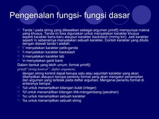 Pengenalan fungsi- fungsi dasar
 Tanda  pada string yang dilewatkan sebagai argumen printf() mempunyai makna
yang khusus. Tanda ini bisa digunakan untuk menyatakan karakter khusus
seperti karakter baris-baru ataupun karakter backslash (miring kiri). Jadi karakter
seperti n sebenarnya menyatakan sebuah karakter. Contoh karakter yang ditulis
dengan diawali tanda  adalah:
 ” menyatakan karakter petik-ganda
  menyatakan karakter backslash
 t menyatakan karakter tab
 n menyatakan ganti baris
Dalam bentuk yang lebih umum, format printf()
printf(“string kontrol”, daftar argumen);
dengan string kontrol dapat berupa satu atau sejumlah karakter yang akan
ditampilkan ataupun berupa penentu format yang akan mengatur penampilan
dari argumen yang terletak pada daftar argumen. Mengenai penentu format di
antaranya berupa:
 %d untuk menampilkan bilangan bulat (integer)
 %f untuk menampilkan bilangan titik-mengambang (pecahan)
 %c untuk menampilkan sebuah karakter
 %s untuk menampilkan sebuah string
 