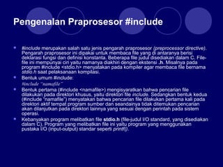 Pengenalan Praprosesor #include
 #include merupakan salah satu jenis pengarah praprosesor (preprocessor directive).
Pengarah praprosesor ini dipakai untuk membaca file yang di antaranya berisi
deklarasi fungsi dan definisi konstanta. Beberapa file judul disediakan dalam C. File-
file ini mempunyai ciri yaitu namanya diakhiri dengan ekstensi .h. Misalnya pada
program #include <stdio.h> menyatakan pada kompiler agar membaca file bernama
stdio.h saat pelaksanaan kompilasi.
 Bentuk umum #include:
#include “namafile”
 Bentuk pertama (#include <namafile>) mengisyaratkan bahwa pencarian file
dilakukan pada direktori khusus, yaitu direktori file include. Sedangkan bentuk kedua
(#include “namafile”) menyatakan bahwa pencarian file dilakukan pertama kali pada
direktori aktif tempat program sumber dan seandainya tidak ditemukan pencarian
akan dilanjutkan pada direktori lainnya yang sesuai dengan perintah pada sistem
operasi.
 Kebanyakan program melibatkan file stdio.h (file-judul I/O standard, yang disediakan
dalam C). Program yang melibatkan file ini yaitu program yang menggunakan
pustaka I/O (input-output) standar seperti printf().
 