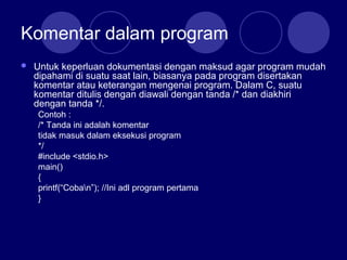 Komentar dalam program
 Untuk keperluan dokumentasi dengan maksud agar program mudah
dipahami di suatu saat lain, biasanya pada program disertakan
komentar atau keterangan mengenai program. Dalam C, suatu
komentar ditulis dengan diawali dengan tanda /* dan diakhiri
dengan tanda */.
Contoh :
/* Tanda ini adalah komentar
tidak masuk dalam eksekusi program
*/
#include <stdio.h>
main()
{
printf(“Coban”); //Ini adl program pertama
}
 