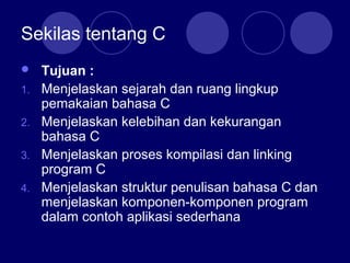 Sekilas tentang C
 Tujuan :
1. Menjelaskan sejarah dan ruang lingkup
pemakaian bahasa C
2. Menjelaskan kelebihan dan kekurangan
bahasa C
3. Menjelaskan proses kompilasi dan linking
program C
4. Menjelaskan struktur penulisan bahasa C dan
menjelaskan komponen-komponen program
dalam contoh aplikasi sederhana
 