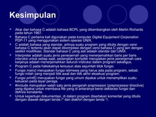 Kesimpulan
 Akar dari bahasa C adalah bahasa BCPL yang dikembangkan oleh Martin Richards
pada tahun 1967.
 Bahasa C pertama kali digunakan pada komputer Digital Equipment Corporation
PDP-11 yang menggunakan sistem operasi UNIX.
 C adalah bahasa yang standar, artinya suatu program yang ditulis dengan versi
bahasa C tertentu akan dapat dikompilasi dengan versi bahasa C yang lain dengan
sedikit modifikasi. Standar bahasa C yang asli adalah standar dari UNIX.
 Interpreter adalah suatu jenis penerjemah yang menerjemahkan baris per baris
intsruksi untuk setiap saat, sedangkan kompiler merupakan jenis penerjemah cara
kerjanya adalah menerjemahkan seluruh instruksi dalam program sekaligus.
 Program C pada hakekatnya tersusun atas sejumlah blok fungsi.
 Fungsi main() merupakan fungsi istimewa yang harus ada pada program, sebab
fungsi inilah yang menjadi titik awal dan titik akhir eksekusi program.
 Fungsi printf() merupakan fungsi yang umum dipakai untuk menampilkan suatu
keluaran pada layar peraga.
 #include merupakan salah satu jenis pengarah praprosesor (preprocessor directive)
yang dipakai untuk membaca file yang di antaranya berisi deklarasi fungsi dan
definisi konstanta.
 Untuk keperluan dokumentasi, di dalam program disertakan komentar yang ditulis
dengan diawali dengan tanda /* dan diakhiri dengan tanda */.
 