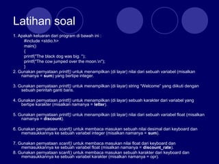 Latihan soal
1. Apakah keluaran dari program di bawah ini :
#include <stdio.h>
main()
{
printf("The black dog was big. ");
printf("The cow jumped over the moon.n");
}
2. Gunakan pernyataan printf() untuk menampilkan (di layar) nilai dari sebuah variabel (misalkan
namanya = sum) yang bertipe integer.
3. Gunakan pernyataan printf() untuk menampilkan (di layar) string “Welcome” yang diikuti dengan
sebuah perintah ganti baris.
4. Gunakan pernyataan printf() untuk menampilkan (di layar) sebuah karakter dari variabel yang
bertipe karakter (misalkan namanya = letter).
5. Gunakan pernyataan printf() untuk menampilkan (di layar) nilai dari sebuah variabel float (misalkan
namanya = discount).
6. Gunakan pernyataan scanf() untuk membaca masukan sebuah nilai desimal dari keyboard dan
memasukkannya ke sebuah variabel integer (misalkan namanya = sum).
7. Gunakan pernyataan scanf() untuk membaca masukan nilai float dari keyboard dan
memasukkannya ke sebuah variabel float (misalkan namanya = discount_rate).
8. Gunakan pernyataan scanf() untuk membaca masukan sebuah karakter dari keyboard dan
memasukkannya ke sebuah variabel karakter (misalkan namanya = opr).
 