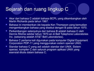 Sejarah dan ruang lingkup C
 Akar dari bahasa C adalah bahasa BCPL yang dikembangkan oleh
Martin Richards pada tahun 1967.
 Bahasa ini memberikan ide kepada Ken Thompson yang kemudian
mengembangkan bahasa yang disebut dengan B pada tahun 1970.
 Perkembangan selanjutnya dari bahasa B adalah bahasa C oleh
Dennis Ritchie sekitar tahun 1970-an di Bell Telephone Laboratories
Inc. (sekarang adalah AT&T Bell Laboratories).
 Bahasa C pertama kali digunakan pada komputer Digital Equipment
Corporation PDP-11 yang menggunakan sistem operasi UNIX.
 Standar bahasa C yang asli adalah standar dari UNIX. Sistem
operasi, kompiler C dan seluruh program aplikasi UNIX yang
esensial ditulis dalam bahasa C.
 