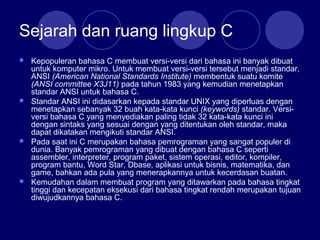 Sejarah dan ruang lingkup C
 Kepopuleran bahasa C membuat versi-versi dari bahasa ini banyak dibuat
untuk komputer mikro. Untuk membuat versi-versi tersebut menjadi standar,
ANSI (American National Standards Institute) membentuk suatu komite
(ANSI committee X3J11) pada tahun 1983 yang kemudian menetapkan
standar ANSI untuk bahasa C.
 Standar ANSI ini didasarkan kepada standar UNIX yang diperluas dengan
menetapkan sebanyak 32 buah kata-kata kunci (keywords) standar. Versi-
versi bahasa C yang menyediakan paling tidak 32 kata-kata kunci ini
dengan sintaks yang sesuai dengan yang ditentukan oleh standar, maka
dapat dikatakan mengikuti standar ANSI.
 Pada saat ini C merupakan bahasa pemrograman yang sangat populer di
dunia. Banyak pemrograman yang dibuat dengan bahasa C seperti
assembler, interpreter, program paket, sistem operasi, editor, kompiler,
program bantu, Word Star, Dbase, aplikasi untuk bisnis, matematika, dan
game, bahkan ada pula yang menerapkannya untuk kecerdasan buatan.
 Kemudahan dalam membuat program yang ditawarkan pada bahasa tingkat
tinggi dan kecepatan eksekusi dari bahasa tingkat rendah merupakan tujuan
diwujudkannya bahasa C.
 