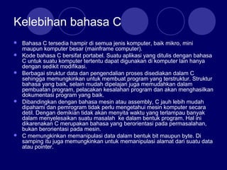 Kelebihan bahasa C
 Bahasa C tersedia hampir di semua jenis komputer, baik mikro, mini
maupun komputer besar (mainframe computer).
 Kode bahasa C bersifat portabel. Suatu aplikasi yang ditulis dengan bahasa
C untuk suatu komputer tertentu dapat digunakan di komputer lain hanya
dengan sedikit modifikasi.
 Berbagai struktur data dan pengendalian proses disediakan dalam C
sehingga memungkinkan untuk membuat program yang terstruktur. Struktur
bahasa yang baik, selain mudah dipelajari juga memudahkan dalam
pembuatan program, pelacakan kesalahan program dan akan menghasilkan
dokumentasi program yang baik.
 Dibandingkan dengan bahasa mesin atau assembly, C jauh lebih mudah
dipahami dan pemrogram tidak perlu mengetahui mesin komputer secara
detil. Dengan demikian tidak akan menyita waktu yang terlampau banyak
dalam menyelesaikan suatu masalah ke dalam bentuk program. Hal ini
dikarenakan C merupakan bahasa yang berorientasi pada permasalahan,
bukan berorientasi pada mesin.
 C memungkinkan memanipulasi data dalam bentuk bit maupun byte. Di
samping itu juga memungkinkan untuk memanipulasi alamat dari suatu data
atau pointer.
 