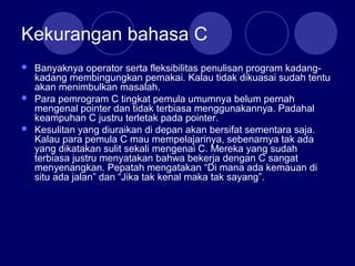Kekurangan bahasa C
 Banyaknya operator serta fleksibilitas penulisan program kadang-
kadang membingungkan pemakai. Kalau tidak dikuasai sudah tentu
akan menimbulkan masalah.
 Para pemrogram C tingkat pemula umumnya belum pernah
mengenal pointer dan tidak terbiasa menggunakannya. Padahal
keampuhan C justru terletak pada pointer.
 Kesulitan yang diuraikan di depan akan bersifat sementara saja.
Kalau para pemula C mau mempelajarinya, sebenarnya tak ada
yang dikatakan sulit sekali mengenai C. Mereka yang sudah
terbiasa justru menyatakan bahwa bekerja dengan C sangat
menyenangkan. Pepatah mengatakan “Di mana ada kemauan di
situ ada jalan” dan “Jika tak kenal maka tak sayang”.
 