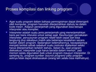 Proses kompilasi dan linking program
 Agar suatu program dalam bahasa pemrograman dapat dimengerti
oleh komputer, program haruslah diterjemahkan dahulu ke dalam
kode mesin. Adapun penerjemah yang digunakan bisa berupa
interpreter atau kompiler.
 Interpreter adalah suatu jenis penerjemah yang menerjemahkan
baris per baris intsruksi untuk setiap saat. Keuntungan pemakaian
interpreter, penyusunan program relatif lebih cepat dan bisa
langsung diuji sekalipun masih ada beberapa kesalahan secara
kaidah dalam program. Sedangkan kelemahannya, kecepatannya
menjadi lambat sebab sebelum suatu instruksi dijalankan selalu
harus diterjemahkan terlebih dahulu. Selain itu, saat program
dieksekusi, interpreter juga harus berada dalam memori. Jadi
memori selalu digunakan baik untuk program maupun interpreter. Di
samping itu, program sumber (source program) yaitu program
aslinya tidak dapat dirahasiakan (orang lain selalu bisa melihatnya).
 