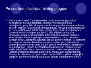 Proses kompilasi dan linking program
 Kebanyakan versi C yang beredar di pasaran menggunakan
penerjemah berupa kompiler. Kompiler merupakan jenis
penerjemah yang lain, dengan cara kerjanya yaitu menerjemahkan
seluruh instruksi dalam program sekaligus. Proses pengkompilasian
ini cukup dilakukan sekali saja. Selanjutnya hasil penerjemahan
(setelah melalui tahapan yang lain) bisa dijalankan secara
langsung, tanpa tergantung lagi oleh program sumber maupun
kompilernya. Keuntungannya, proses eksekusi dapat berjalan
dengan cepat, sebab tak ada lagi proses penerjemahan. Di samping
itu, program sumber bisa dirahasiakan, sebab yang dieksekusi
adalah program yang sudah dalam bentuk kode mesin. Sedangkan
kelemahannya, proses pembuatan dan pengujian membutuhkan
waktu relatif lebih lama, sebab ada waktu untuk mengkompilasi
(menerjemahkan) dan ada pula waktu melakukan proses linking.
Perlu pula diketahui, program akan berhasil dikompilasi hanya jika
program tak mengandung kesalahan secara kaidah sama sekali.
 