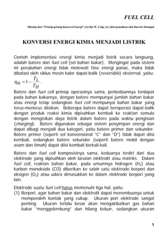 FUEL CELL 
Dikutip dari ”Prinsip-prinsip Konversi Energi” [ArchieW. Culp, Jr.] diterjemahkan oleh Darwin Sitompul 
 1  T . 
Batere dan fuel cell prinsip operasinya sama, perbedaannya terdapat 
pada bahan bakarnya, dengan batere mempunyai jumlah bahan bakar 
atau energi tetap sedangkan fuel cell mempunyai bahan bakar yang 
terus-menerus diisikan. Beberapa batere dapat beroperasi dapat-balik 
dengan produk reaksi kimia dipisahkan kembali ke reaktan semula 
dengan mengisikan daya listrik dalam batere pada waktu pengisian 
(charging). Batere digunakan sebagai sistem penyimpan energi dan 
dapat dibagi menjadi dua kategori, yaitu batere primer dan sekunder. 
Batere primer (seperti sel konvensional ”C” dan ”D”) tidak dapat diisi 
kembali, sedangkan batere sekunder (seperti batere mobil dengan 
asam dan timah) dapat diisi kembali berkali-kali. 
Batere dan fuel cell komposisinya sama, keduanya terdiri dari dua 
elektrode yang dipisahkan oleh larutan elektrolit atau matriks. Dalam 
fuel cell, reaktan bahan bakar, pada umumnya hidrogen (H2) atau 
karbon monoksida (CO) diberikan ke salah satu elektrode berpori dan 
oksigen (O2) atau udara dimasukkan ke dalam elektrode berpori yang 
lain. 
Elektrode suatu fuel cell harus memenuhi tiga hal, yaitu: 
(1) Berpori, agar bahan bakar dan elektrolit dapat menembusnya untuk 
1 
KONVERSI ENERGI KIMIA MENJADI LISTRIK 
Contoh implementasi energi kimia menjadi listrik secara langsung, 
adalah batere dan fuel cell (sel bahan bakar). Mengingat pada sistem 
ini perubahan energi tidak melewati fase energi panas, maka tidak 
dibatasi oleh siklus mesin kalor dapat-balik (reversible) eksternal, yaitu: 
L 
H 
th T 
memperoleh kontak yang cukup. Ukuran pori elektrode sangat 
penting. Ukuran terlalu besar akan mengakibatkan gas bahan 
bakar ”menggelembung” dan hilang keluar, sedangkan ukuran 
 