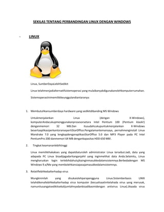 SEKILAS TENTANG PERBANDINGAN LINUX DENGAN WINDOWS

-

LINUX

Linux, Sumber Daya Lebih Sedikit
Linux telah menjadi alternatif sistem operasi yang mulai banyak digunakan oleh komputer
rumahan.
Sistem operasi ini memiliki keunggulan diantaranya:

1.

Membutuhkan sumberdaya hardware yang sedikit dibanding MS Windows
Untuk menjalankan Linux (dengan X-Windows), komputer Anda cukup menggunakan prosesor
setara Intel Pentium 100 (Pentium klasik!) dengan memori 32 MB. Dan itu sudah cukup untuk
menjalankan X-Windows beserta aplikasi perkantoran seperti StarOffice. Pengalaman teman
saya, pernah menginstall Linux Mandrake 7.0 yang lengkap dengan aplikasi StarOffice 5.0 dan
MP3 Player pada PC Intel PentiumPro 200 dan memori 64 MB dengan kapasitas HDD 650 MB!.

2.

Tingkat keamanan lebih tinggi
Linux memiliki hak akses yang dapat diatur oleh administrator Linux tersebut. Jadi, data yang
ada pada PC Linux bisa dijaga dari tangan jahil yang ingin melihat data Anda. Selain itu, Linux
mengharuskan login terlebih dahulu jika ingin masuk ke dalam sistemnya. Berbeda dengan MS
Windows 9.x/Me yang membolehkan siapa saja masuk ke dalam sistemnya.

3. Relatif lebih kebal terhadap virus
Mungkin inilah yang disukai oleh para pengguna Linux. Sistem berbasis UNIX telah dikenal
lebih kebal terhadap virus komputer (kecuali saat ini telah ada virus yang merusak, namun itu
sangat sedikit sekali jumlahnya dan bisa dibasmi dengan antivirus Linux). Jika ada virus yang

 