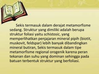 Sekis termasuk dalam derajat metamorfisme
sedang. Struktur yang dimiliki adalah berupa
struktur foliasi yaitu schistosic, yang
memperlihatkan penjajaran mineral pipih (biotit,
muskovit, feldspar) lebih banyak dibandingkan
mineral butiran, Sekis termasuk dalam tipe
metamorfisme regional orogenik karena peran
tekanan dan suhu yang dominan sehingga pada
batuan terbentuk struktur yang berfoliasi.
 