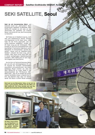 COMPANY REPORT                        Satelliten Großhändler SEKISAT, Korea




SEKI SATELLITE, Seoul
Seki ist ein koreanisches Wort, und
bedeutet soviel wie „Jahrhundert“. Beim
koreanischen Satelliten Großhändler SEKI
SATELLITE handelt es sich also um das
Jahrhundert der Satelliten. Ein schöner
Name, und Grund für uns, die Firma einmal
zu besuchen.

  Wir ﬁnden sie im Stadtteil Jung-Gu, nicht
weit vom Stadtzentrum Seouls. Gründer
und Eigentümer ist Oh Hwan Jung. „1989
habe ich die Firma gegründet, und als
erstes Antennen aufgebaut“, erzählt uns
Oh Hwan Jung aus der Anfangszeit. Mitt-
lerweile ist die Firma herangewachsen und
beschäftigt 3 Technische Ingenieure und 6
Mitarbeiter im Verkaufsteam. Soviele Ver-
käufer? „Heute sind wir Satelliten-Groß-
händler“, erläutert Oh Hwan Jung, und er
schätzt, dass seine Firma etwa 60% der
in Korea nachgefragten Satellitenbauteile
ausliefert. SEKI SATELLITE ist nach eige-
nen Angaben also Marktführer.

  Eui-Jin Kim ist Technical Business Mana-
ger und eilt zum nächstgelegenen PC, um
im Intranet die neuesten Verkaufzahlen
auszuﬁltern und auszudrucken. Aus einem
beliebigen Monat ersehen wir, dass bei
SEKI SATELLITE an erster Stelle in der
Verkaufsstatistik der FTA-Receiver SKC-
8000 steht. „Das ist ein Modell des korea-
nischen Herstellers Jiwoo“, erläutert Eui-Jin
Kim. Die Statistik zeigt, dass von diesem
Gerät 720 Stück in einem Monat verkauft


Nicht weit von der Metrostation Yaksu, an der sich die
Linien 3 und 6 kreuzen, beﬁndet sich das Ofﬁce von
SEKI SATELLITE. Die Firma vertreibt auch das Pay-
Angebot des koreanischen DTH Anbieters SkyLife




Oh Hwan Jung ist Grün-
der und Eigentümer von
SEKI SATELLITE, einem
der größten Satelliten
Großhändler in Korea



58 TELE-satellite & Broadband — 12-01/2008 — www.TELE-satellite.com
 