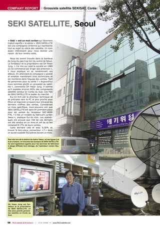 COMPANY REPORT                             Grossiste satellite SEKISAT, Corée




SEKI SATELLITE, Seoul
« Seki » est un mot coréen qui librement
traduit signiﬁe « le siècle ». SEKI SATELLITE
est une compagnie coréenne qui représente
tout au sujet du siècle des satellite. Un nom
assez intéressant pour nous donner une
raison de leur rendre visite.

   Nous les avons trouvés dans la banlieue
de Jung-Gu pas trop loin du centre de Séoul.
Le fondateur et le propriétaire est Oh Hwan
Jung. « J'ai mis sur pied la société en 1989
où j’ai commencé par ériger des antennes »,
il nous explique en se remémorant ces
débuts. En attendant la compagnie a grandi
et emploie maintenant trois techniciens et
six membres dans l'équipe des ventes. Tant
de personnes pour la vente ? « Aujourd'hui
nous sommes plutôt un grossiste du satel-
lite », commente Oh Hwan Jung. Il estime
qu'il expédie environ 60% des composants
satellite vendus en Corée du Sud. Ceci fait
de SEKI SATELLITE le leader du marché.
   Eui-Jin Kim est le directeur technique et
se précipite vers le PC le plus proche pour
ﬁltrer et imprimer à travers leur Intranet les
derniers chiffres des ventes. Considérant
un mois spéciﬁque, nous pouvons voir que
SEKI SATELLITE est dans en première place
pour les ventes du récepteur SKC-8000
FTA. « C'est un modèle du fabricant coréen
Jiwoo », explique Eui-Jin Kim. Les statisti-
ques ont prouvé que 720 de ces derniers
ont été vendus en un mois et ont de ce fait
composé 8.17% de leurs ventes.
   Juste derrière cela et avec 6.26% se
trouve le bon-vieux connecteur « F » dont
on aurait expédié 552 pièces durant ce mois.


Pas très loin de la station du métro Yaksu, où les lignes 3 et
6 se croisent, on trouvera les bureaux de SEKI SATELLITE.
Ils sont également agents pour les services de télévision
à péage diffusée tout ménage, de l'opérateur coréen Sky-
Life.




Oh Hwan Jung est fon-
dateur et le propriétaire
de SEKI SATELLITE, un
des plus grands grossis-
tes satellite en Corée du
Sud.



58 TELE-satellite & Broadband — 12-01/2008 — www.TELE-satellite.com
 