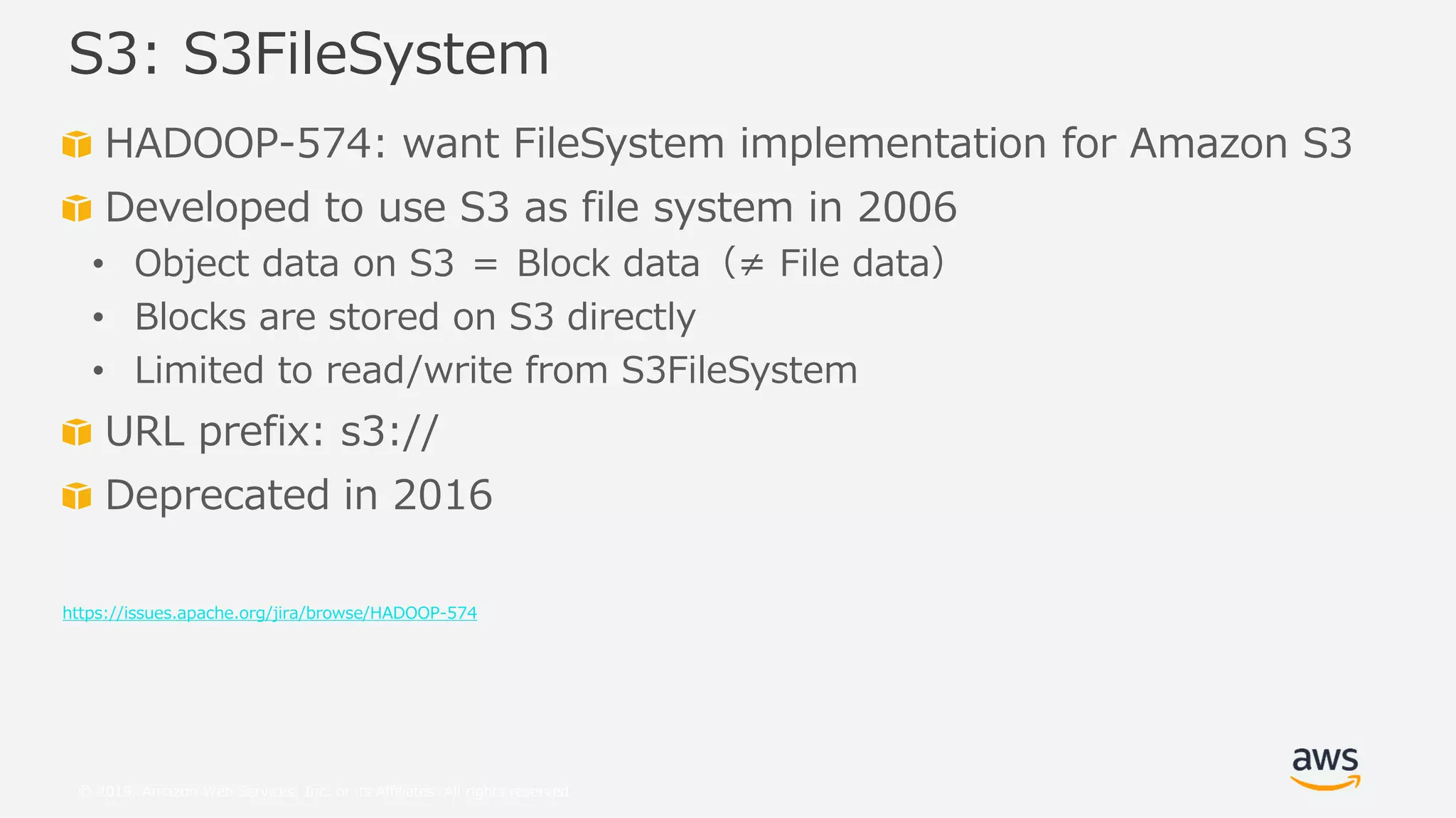 © 2019, Amazon Web Services, Inc. or its Affiliates. All rights reserved.
HADOOP-574: want FileSystem implementation for Amazon S3
Developed to use S3 as file system in 2006
• Object data on S3 ＝ Block data（≠ File data）
• Blocks are stored on S3 directly
• Limited to read/write from S3FileSystem
URL prefix: s3://
Deprecated in 2016
https://issues.apache.org/jira/browse/HADOOP-574
S3: S3FileSystem
 