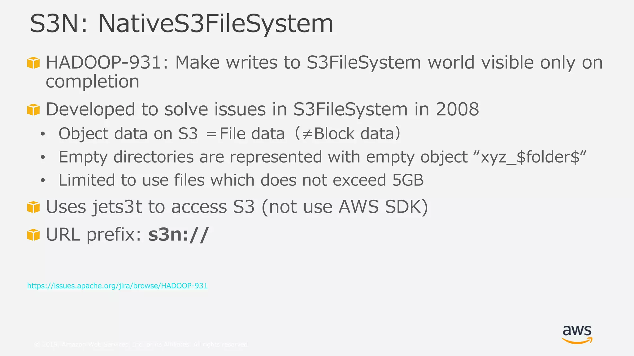 © 2019, Amazon Web Services, Inc. or its Affiliates. All rights reserved.
HADOOP-931: Make writes to S3FileSystem world visible only on
completion
Developed to solve issues in S3FileSystem in 2008
• Object data on S3 ＝File data（≠Block data）
• Empty directories are represented with empty object “xyz_$folder$“
• Limited to use files which does not exceed 5GB
Uses jets3t to access S3 (not use AWS SDK)
URL prefix: s3n://
https://issues.apache.org/jira/browse/HADOOP-931
S3N: NativeS3FileSystem
 