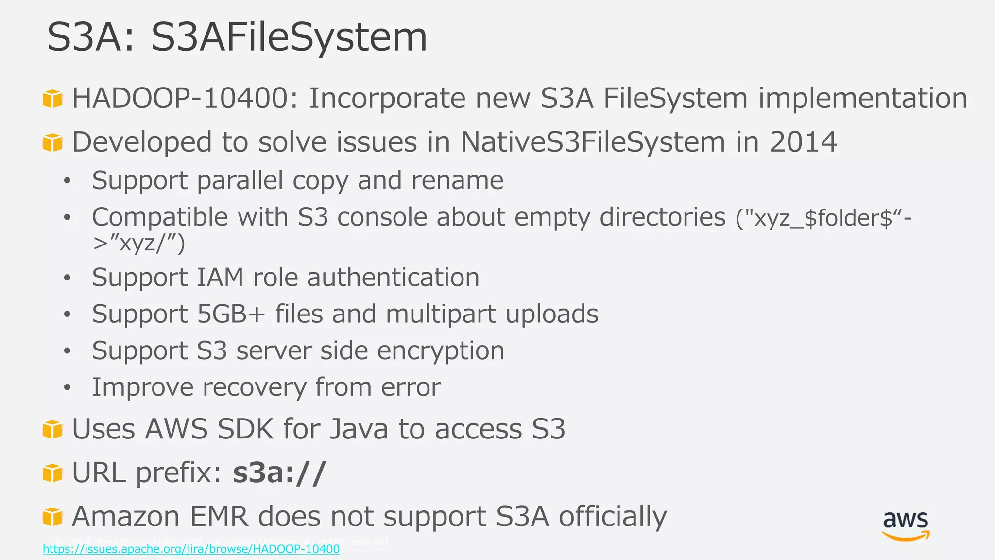 © 2019, Amazon Web Services, Inc. or its Affiliates. All rights reserved.
HADOOP-10400: Incorporate new S3A FileSystem implementation
Developed to solve issues in NativeS3FileSystem in 2014
• Support parallel copy and rename
• Compatible with S3 console about empty directories ("xyz_$folder$“-
>”xyz/”)
• Support IAM role authentication
• Support 5GB+ files and multipart uploads
• Support S3 server side encryption
• Improve recovery from error
Uses AWS SDK for Java to access S3
URL prefix: s3a://
Amazon EMR does not support S3A officially
https://issues.apache.org/jira/browse/HADOOP-10400
S3A: S3AFileSystem
 