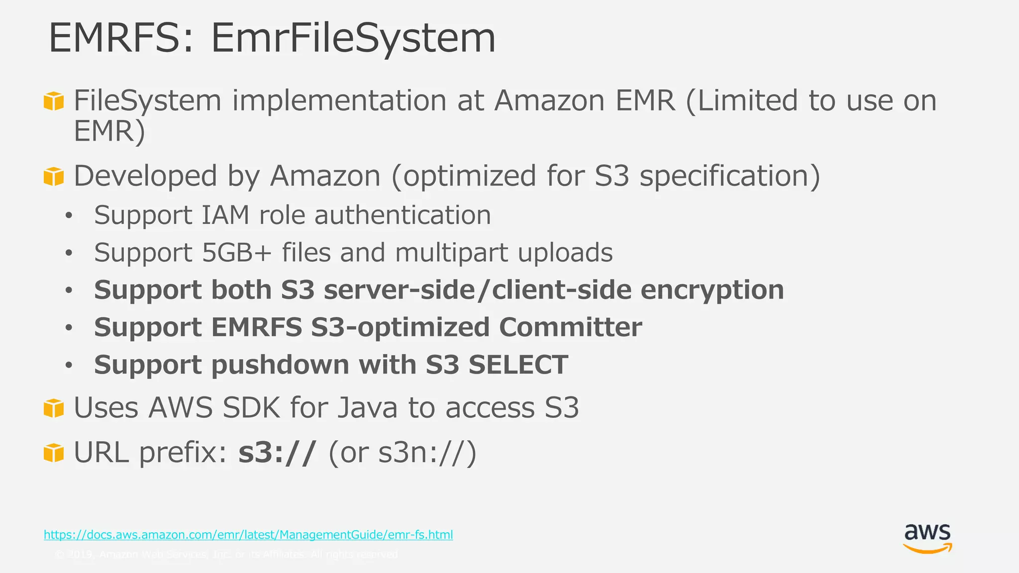 © 2019, Amazon Web Services, Inc. or its Affiliates. All rights reserved.
FileSystem implementation at Amazon EMR (Limited to use on
EMR)
Developed by Amazon (optimized for S3 specification)
• Support IAM role authentication
• Support 5GB+ files and multipart uploads
• Support both S3 server-side/client-side encryption
• Support EMRFS S3-optimized Committer
• Support pushdown with S3 SELECT
Uses AWS SDK for Java to access S3
URL prefix: s3:// (or s3n://)
https://docs.aws.amazon.com/emr/latest/ManagementGuide/emr-fs.html
EMRFS: EmrFileSystem
 