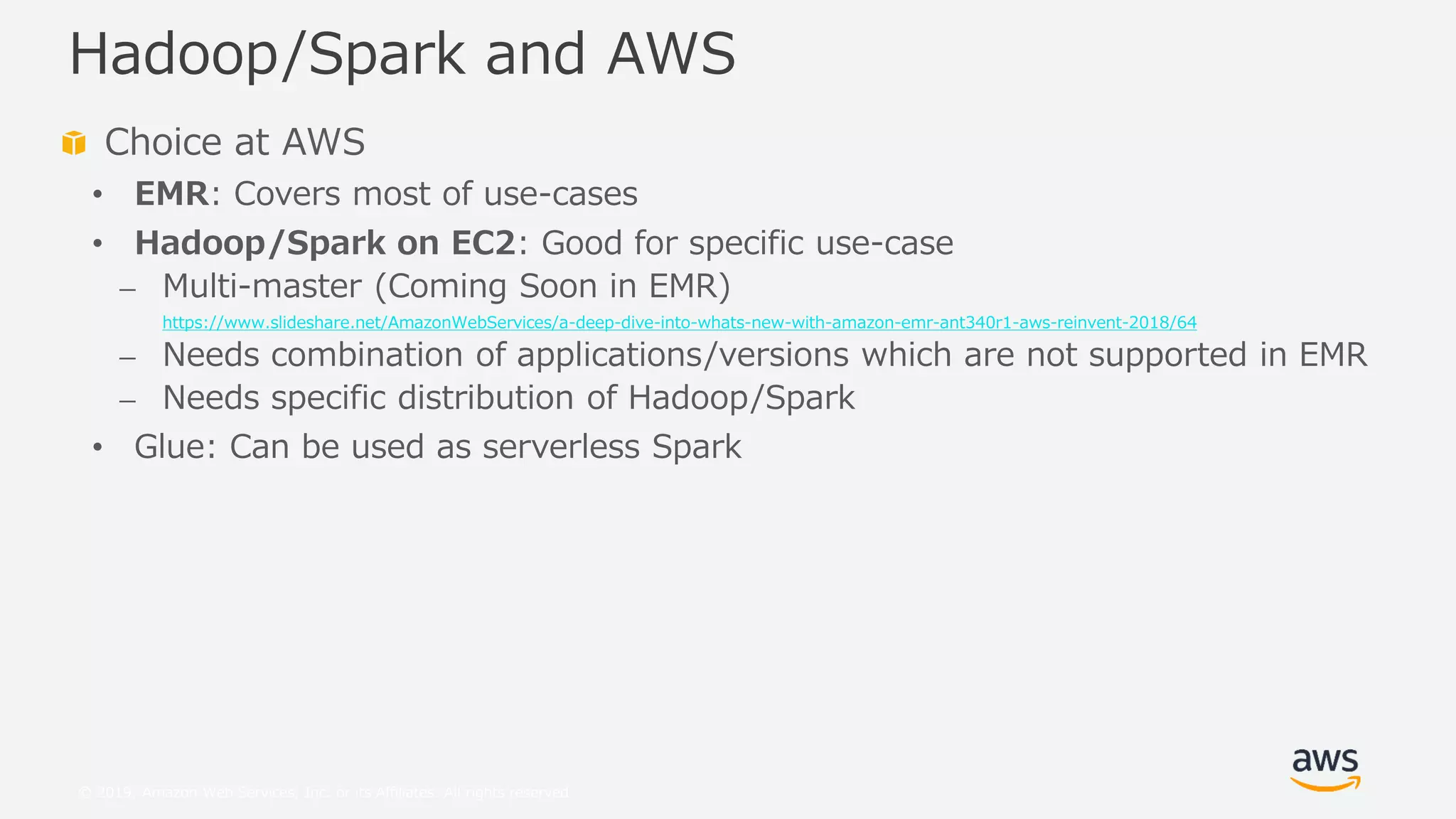 © 2019, Amazon Web Services, Inc. or its Affiliates. All rights reserved.
Choice at AWS
• EMR: Covers most of use-cases
• Hadoop/Spark on EC2: Good for specific use-case
⎼ Multi-master (Coming Soon in EMR)
https://www.slideshare.net/AmazonWebServices/a-deep-dive-into-whats-new-with-amazon-emr-ant340r1-aws-reinvent-2018/64
⎼ Needs combination of applications/versions which are not supported in EMR
⎼ Needs specific distribution of Hadoop/Spark
• Glue: Can be used as serverless Spark
Hadoop/Spark and AWS
 