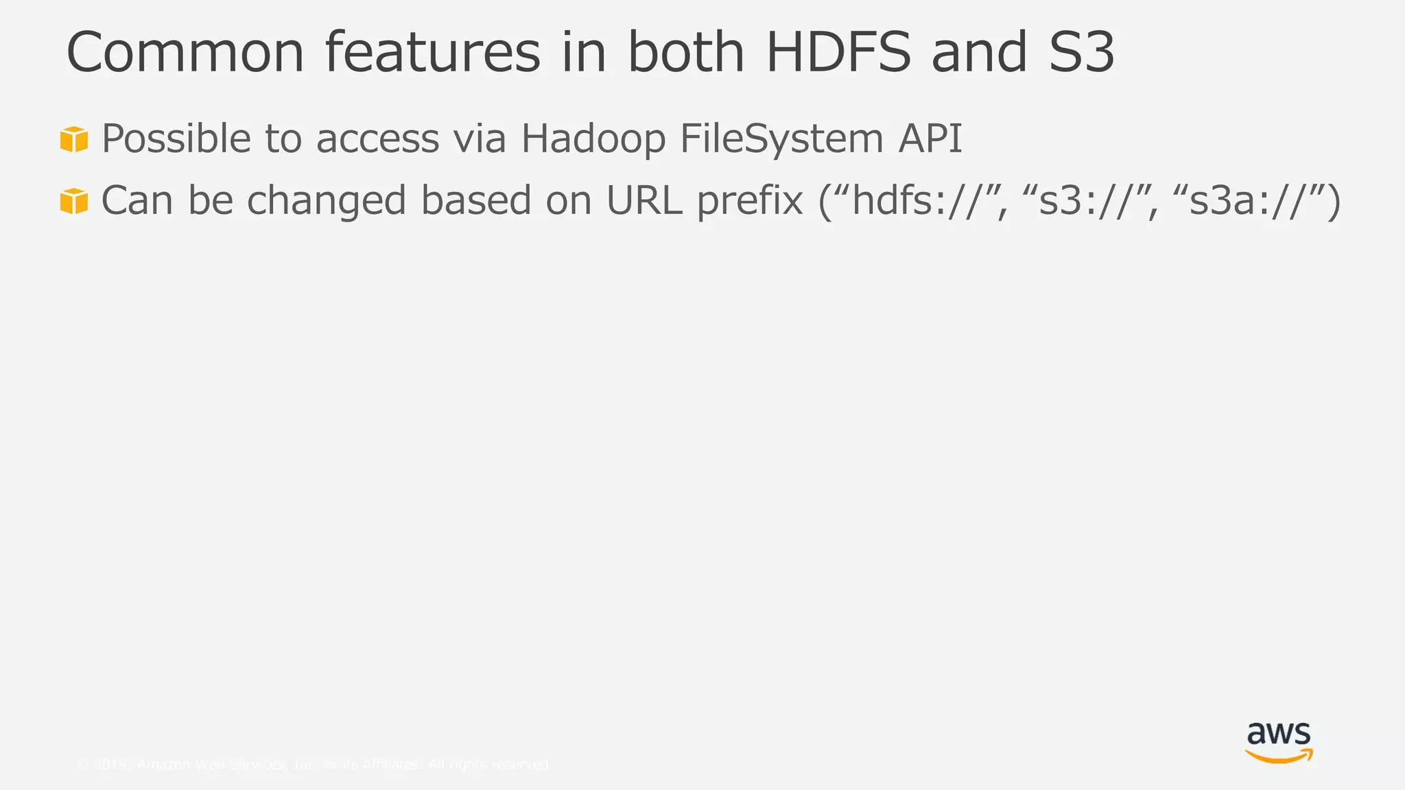 © 2019, Amazon Web Services, Inc. or its Affiliates. All rights reserved.
Possible to access via Hadoop FileSystem API
Can be changed based on URL prefix (“hdfs://”, “s3://”, “s3a://”)
Common features in both HDFS and S3
 