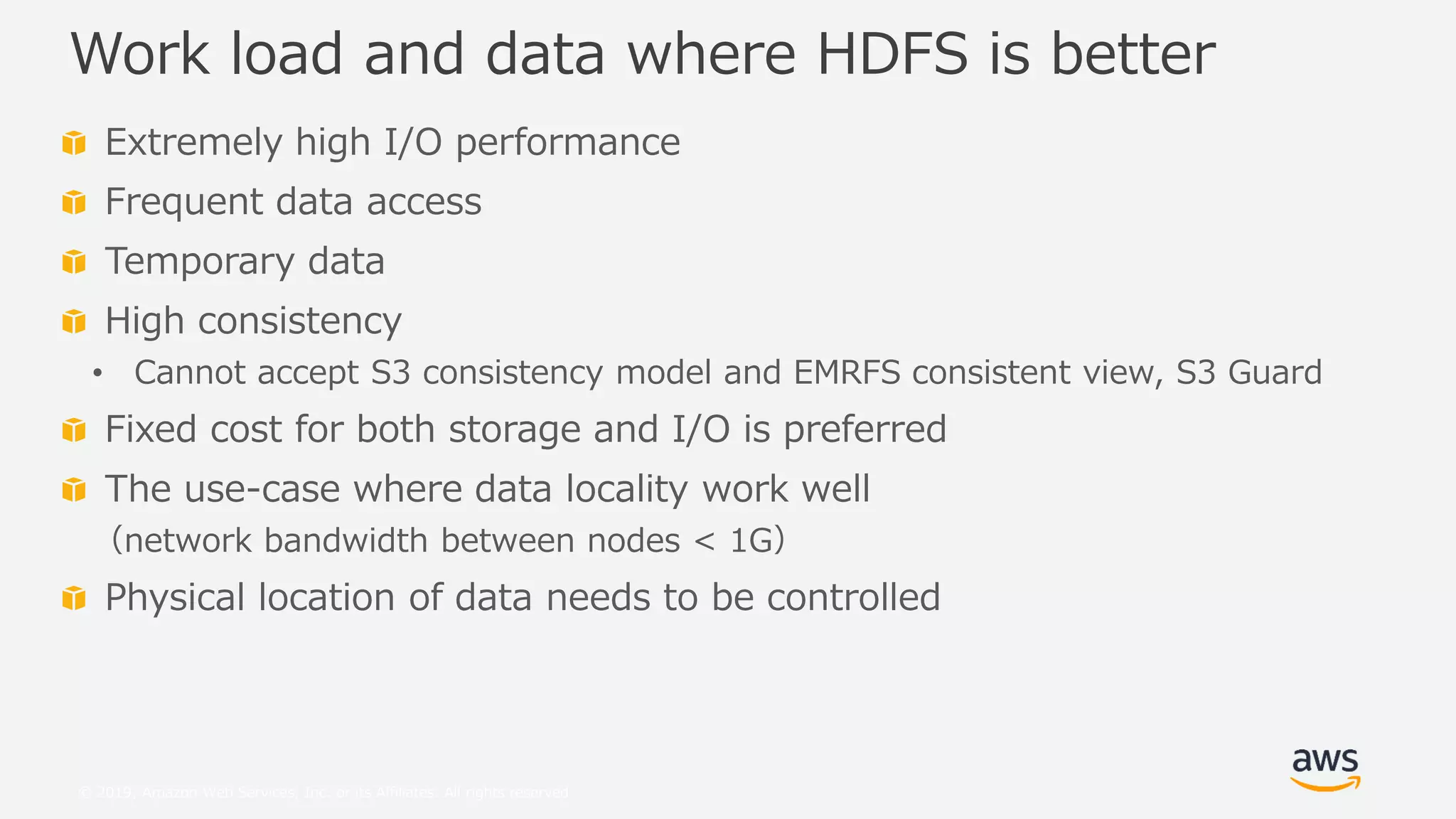 © 2019, Amazon Web Services, Inc. or its Affiliates. All rights reserved.
Extremely high I/O performance
Frequent data access
Temporary data
High consistency
• Cannot accept S3 consistency model and EMRFS consistent view, S3 Guard
Fixed cost for both storage and I/O is preferred
The use-case where data locality work well
（network bandwidth between nodes < 1G）
Physical location of data needs to be controlled
Work load and data where HDFS is better
 