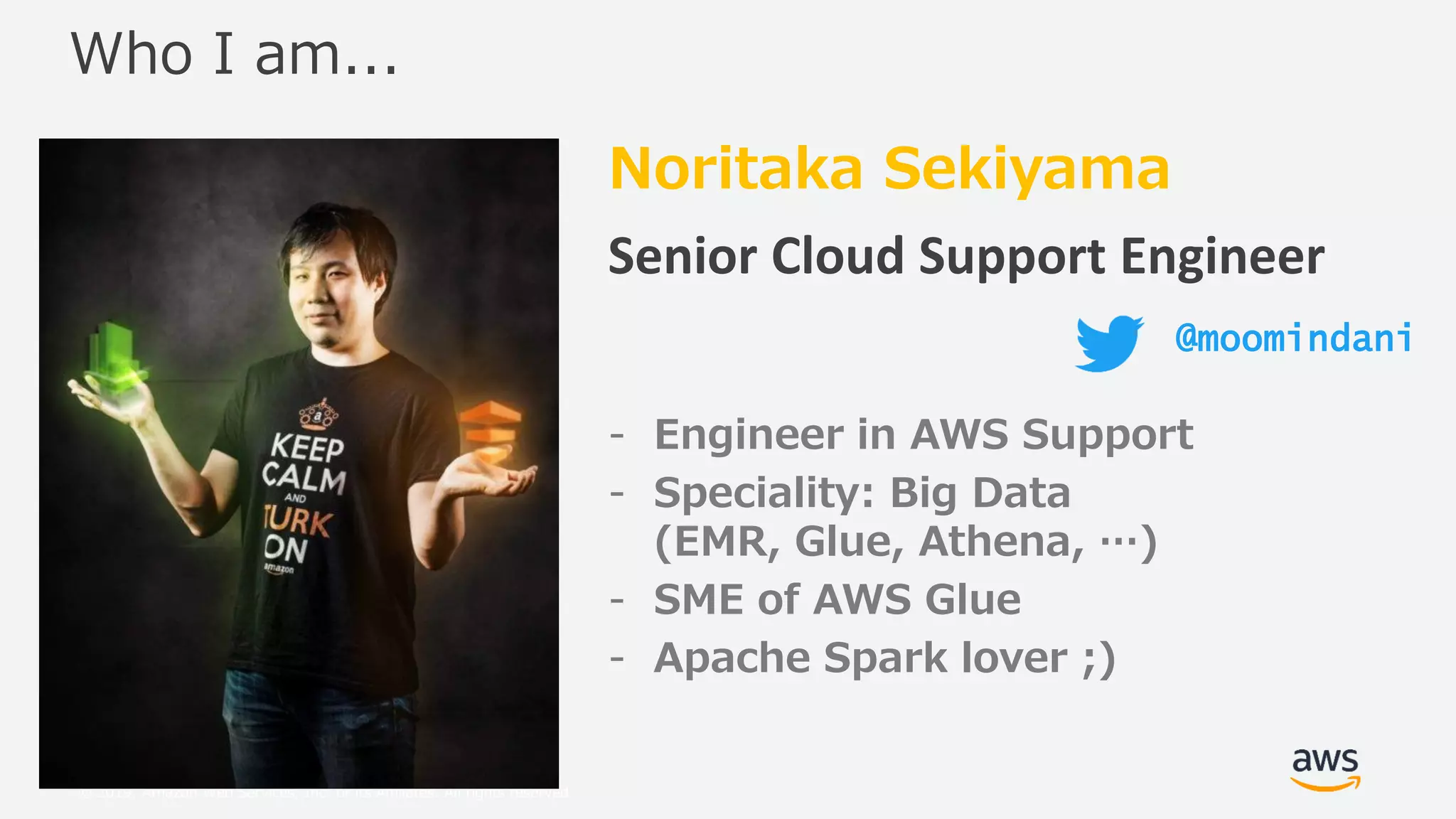 © 2019, Amazon Web Services, Inc. or its Affiliates. All rights reserved.
Noritaka Sekiyama
Senior Cloud Support Engineer
- Engineer in AWS Support
- Speciality: Big Data
(EMR, Glue, Athena, …)
- SME of AWS Glue
- Apache Spark lover ;)
Who I am...
@moomindani
 