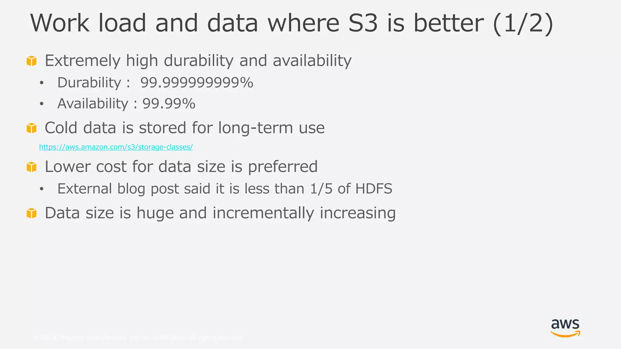 © 2019, Amazon Web Services, Inc. or its Affiliates. All rights reserved.
Extremely high durability and availability
• Durability： 99.999999999%
• Availability：99.99%
Cold data is stored for long-term use
https://aws.amazon.com/s3/storage-classes/
Lower cost for data size is preferred
• External blog post said it is less than 1/5 of HDFS
Data size is huge and incrementally increasing
Work load and data where S3 is better (1/2)
 