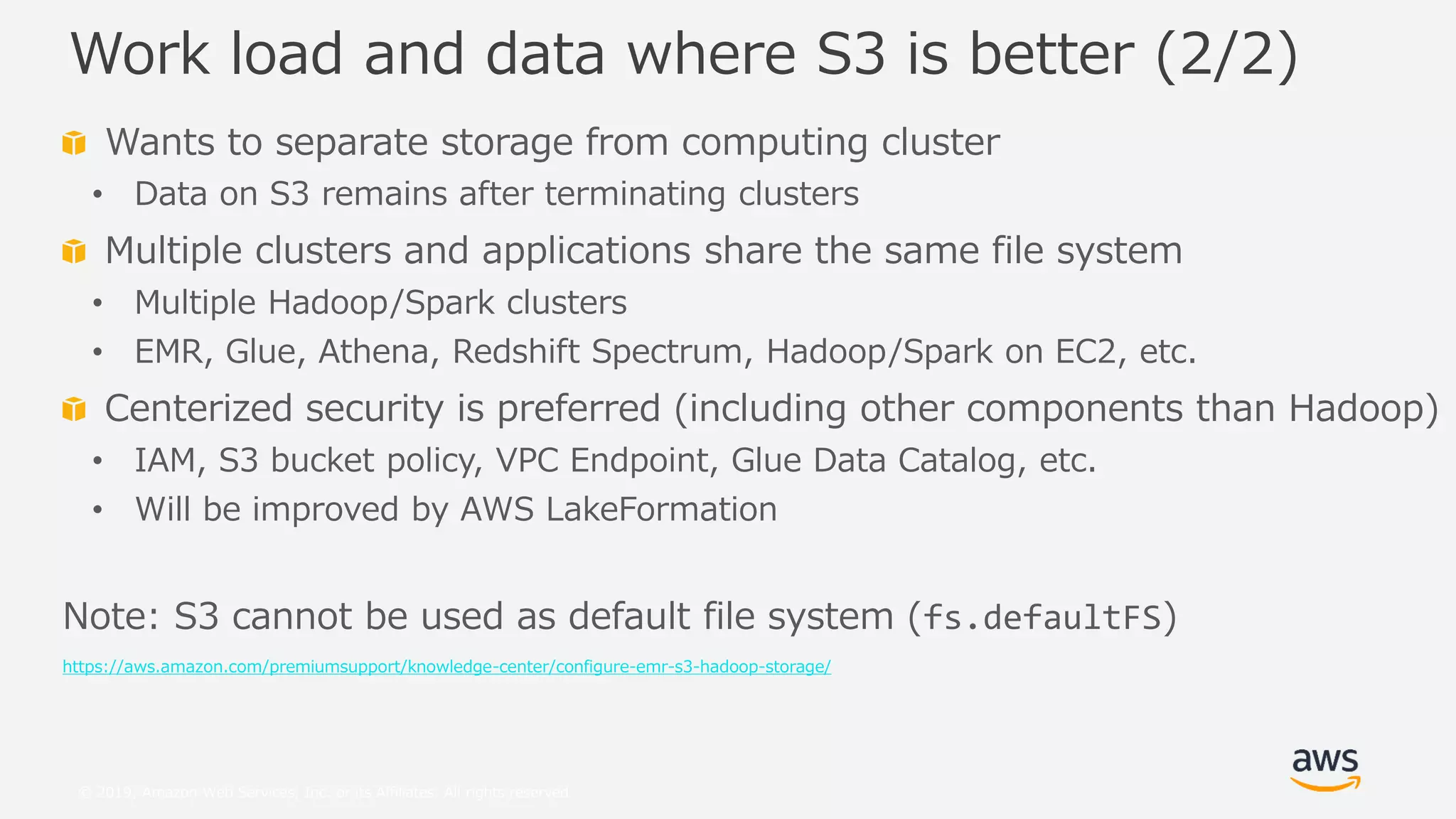 © 2019, Amazon Web Services, Inc. or its Affiliates. All rights reserved.
Wants to separate storage from computing cluster
• Data on S3 remains after terminating clusters
Multiple clusters and applications share the same file system
• Multiple Hadoop/Spark clusters
• EMR, Glue, Athena, Redshift Spectrum, Hadoop/Spark on EC2, etc.
Centerized security is preferred (including other components than Hadoop)
• IAM, S3 bucket policy, VPC Endpoint, Glue Data Catalog, etc.
• Will be improved by AWS LakeFormation
Note: S3 cannot be used as default file system (fs.defaultFS)
https://aws.amazon.com/premiumsupport/knowledge-center/configure-emr-s3-hadoop-storage/
Work load and data where S3 is better (2/2)
 
