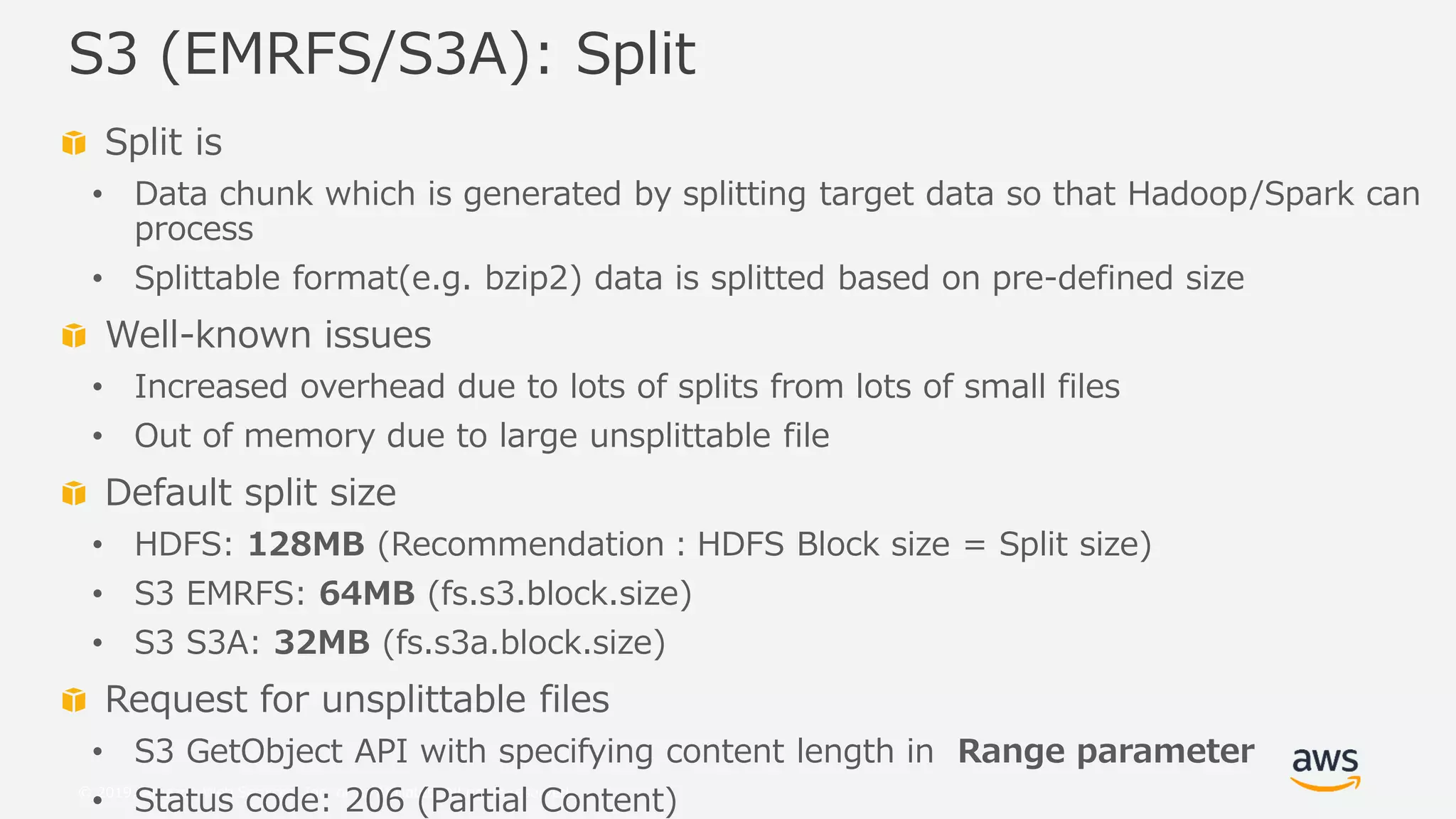 © 2019, Amazon Web Services, Inc. or its Affiliates. All rights reserved.
Split is
• Data chunk which is generated by splitting target data so that Hadoop/Spark can
process
• Splittable format(e.g. bzip2) data is splitted based on pre-defined size
Well-known issues
• Increased overhead due to lots of splits from lots of small files
• Out of memory due to large unsplittable file
Default split size
• HDFS: 128MB (Recommendation：HDFS Block size = Split size)
• S3 EMRFS: 64MB (fs.s3.block.size)
• S3 S3A: 32MB (fs.s3a.block.size)
Request for unsplittable files
• S3 GetObject API with specifying content length in Range parameter
• Status code: 206 (Partial Content)
S3 (EMRFS/S3A): Split
 