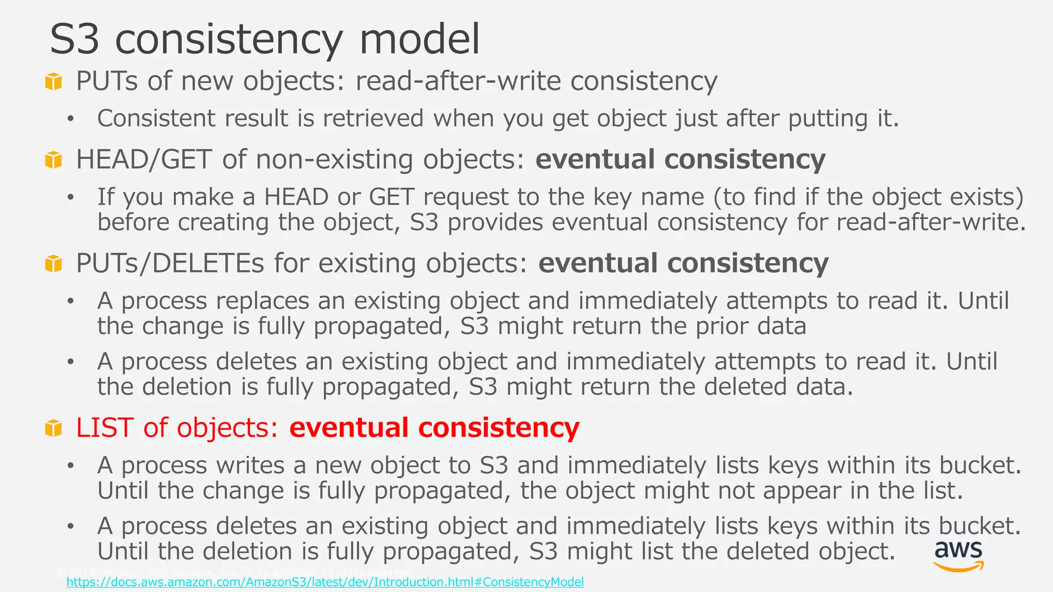 © 2019, Amazon Web Services, Inc. or its Affiliates. All rights reserved.
PUTs of new objects: read-after-write consistency
• Consistent result is retrieved when you get object just after putting it.
HEAD/GET of non-existing objects: eventual consistency
• If you make a HEAD or GET request to the key name (to find if the object exists)
before creating the object, S3 provides eventual consistency for read-after-write.
PUTs/DELETEs for existing objects: eventual consistency
• A process replaces an existing object and immediately attempts to read it. Until
the change is fully propagated, S3 might return the prior data
• A process deletes an existing object and immediately attempts to read it. Until
the deletion is fully propagated, S3 might return the deleted data.
LIST of objects: eventual consistency
• A process writes a new object to S3 and immediately lists keys within its bucket.
Until the change is fully propagated, the object might not appear in the list.
• A process deletes an existing object and immediately lists keys within its bucket.
Until the deletion is fully propagated, S3 might list the deleted object.
https://docs.aws.amazon.com/AmazonS3/latest/dev/Introduction.html#ConsistencyModel
S3 consistency model
 