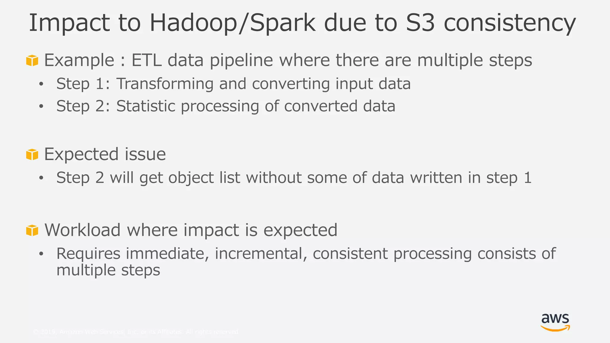 © 2019, Amazon Web Services, Inc. or its Affiliates. All rights reserved.
Example：ETL data pipeline where there are multiple steps
• Step 1: Transforming and converting input data
• Step 2: Statistic processing of converted data
Expected issue
• Step 2 will get object list without some of data written in step 1
Workload where impact is expected
• Requires immediate, incremental, consistent processing consists of
multiple steps
Impact to Hadoop/Spark due to S3 consistency
 