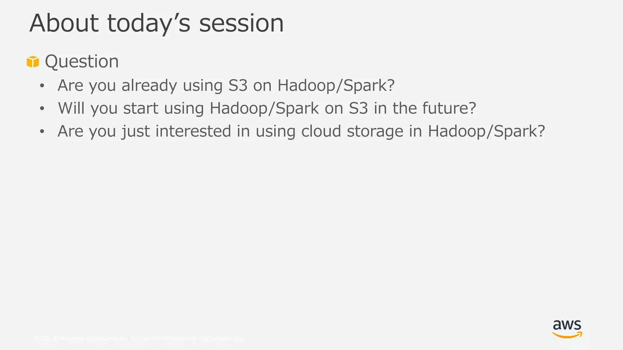 © 2019, Amazon Web Services, Inc. or its Affiliates. All rights reserved.
Question
• Are you already using S3 on Hadoop/Spark?
• Will you start using Hadoop/Spark on S3 in the future?
• Are you just interested in using cloud storage in Hadoop/Spark?
About today’s session
 