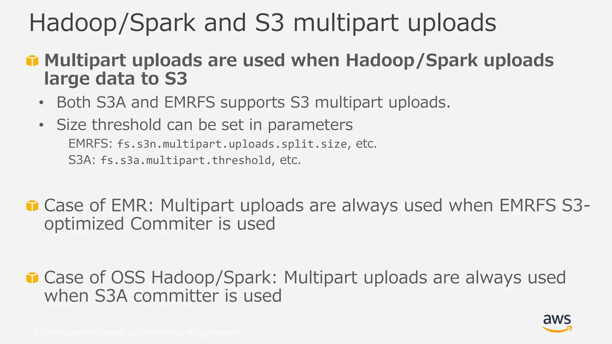 © 2019, Amazon Web Services, Inc. or its Affiliates. All rights reserved.
Multipart uploads are used when Hadoop/Spark uploads
large data to S3
• Both S3A and EMRFS supports S3 multipart uploads.
• Size threshold can be set in parameters
EMRFS: fs.s3n.multipart.uploads.split.size, etc.
S3A: fs.s3a.multipart.threshold, etc.
Case of EMR: Multipart uploads are always used when EMRFS S3-
optimized Commiter is used
Case of OSS Hadoop/Spark: Multipart uploads are always used
when S3A committer is used
Hadoop/Spark and S3 multipart uploads
 