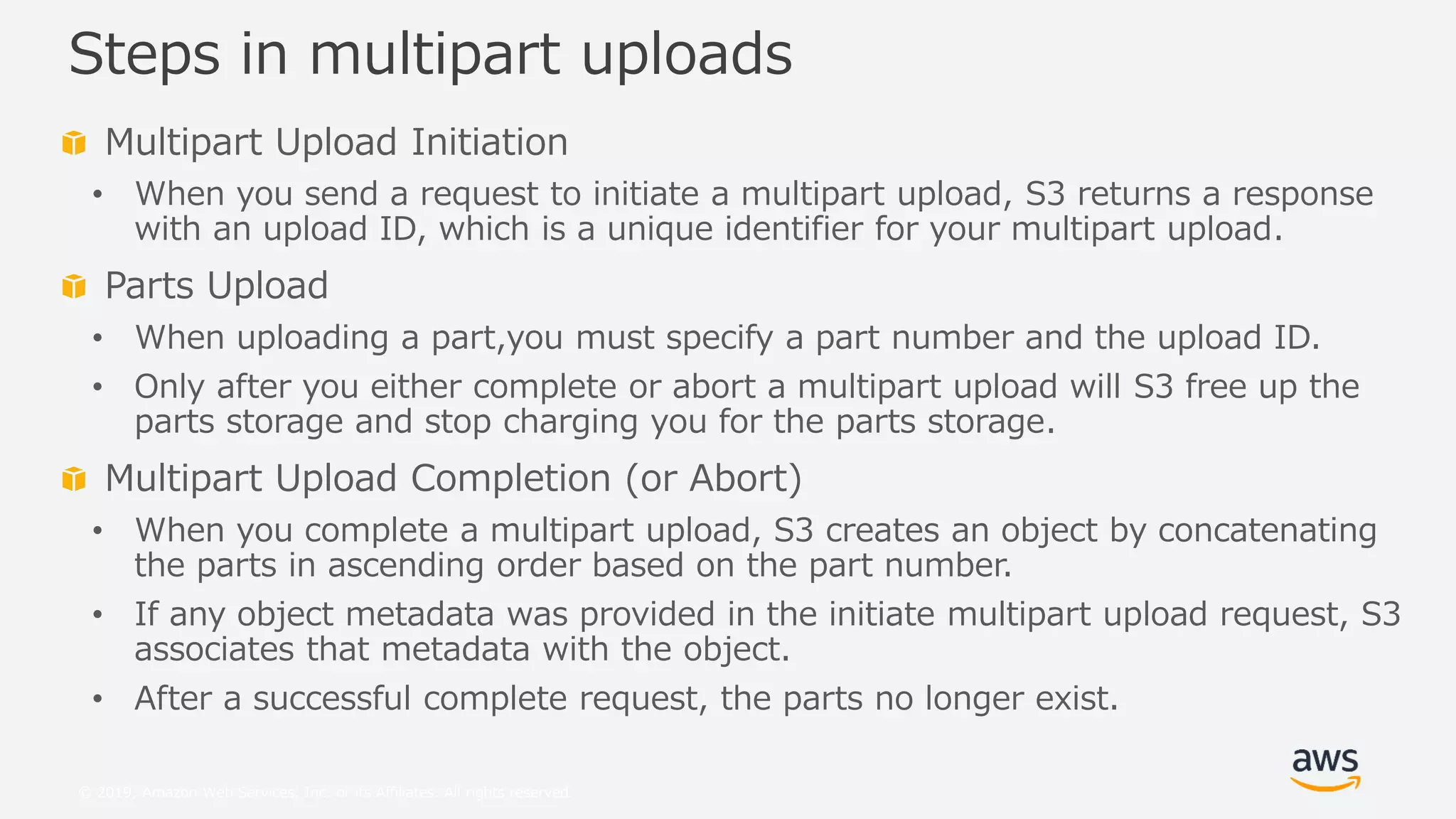 © 2019, Amazon Web Services, Inc. or its Affiliates. All rights reserved.
Multipart Upload Initiation
• When you send a request to initiate a multipart upload, S3 returns a response
with an upload ID, which is a unique identifier for your multipart upload.
Parts Upload
• When uploading a part,you must specify a part number and the upload ID.
• Only after you either complete or abort a multipart upload will S3 free up the
parts storage and stop charging you for the parts storage.
Multipart Upload Completion (or Abort)
• When you complete a multipart upload, S3 creates an object by concatenating
the parts in ascending order based on the part number.
• If any object metadata was provided in the initiate multipart upload request, S3
associates that metadata with the object.
• After a successful complete request, the parts no longer exist.
Steps in multipart uploads
 