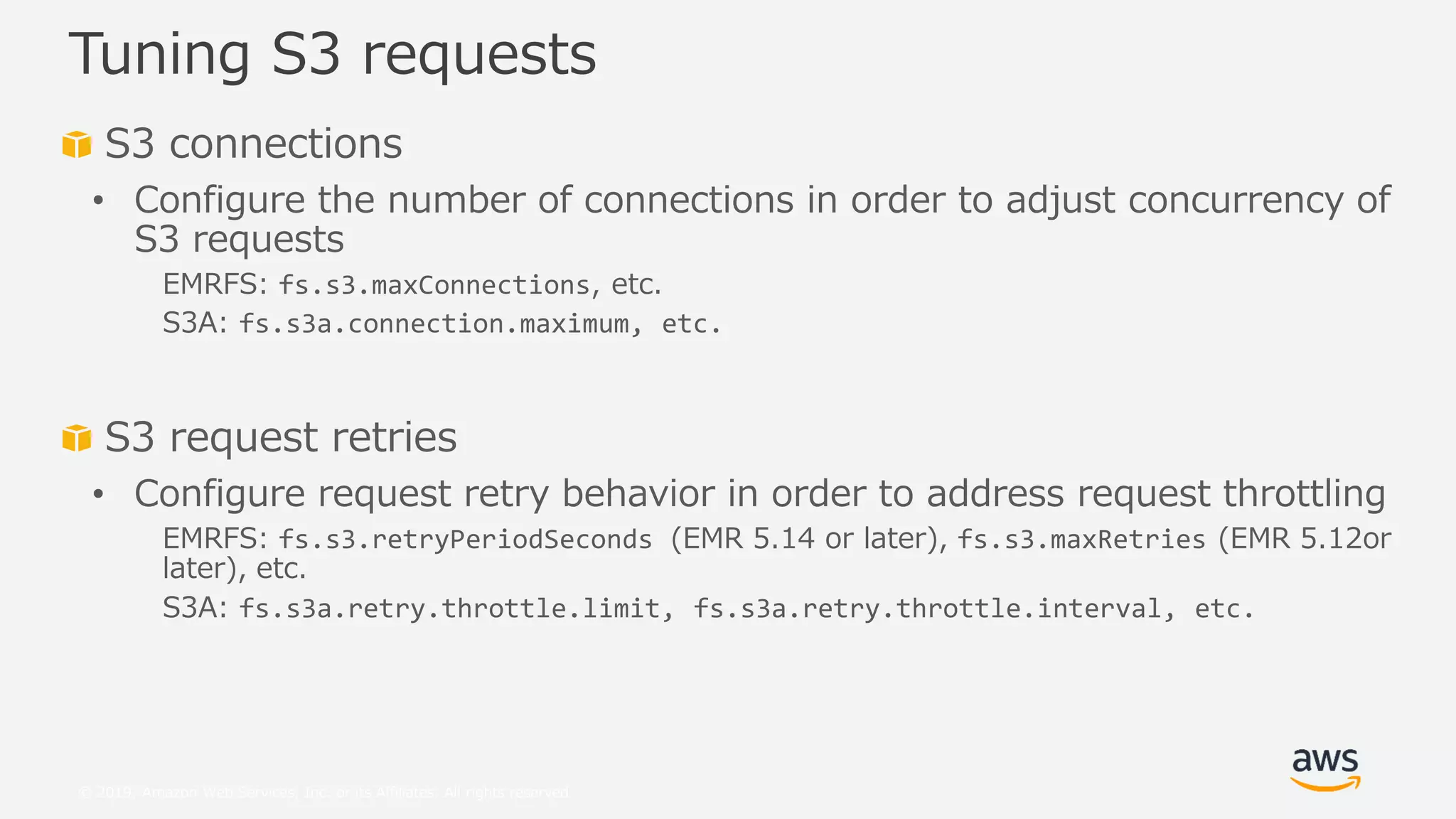 © 2019, Amazon Web Services, Inc. or its Affiliates. All rights reserved.
S3 connections
• Configure the number of connections in order to adjust concurrency of
S3 requests
EMRFS: fs.s3.maxConnections, etc.
S3A: fs.s3a.connection.maximum, etc.
S3 request retries
• Configure request retry behavior in order to address request throttling
EMRFS: fs.s3.retryPeriodSeconds (EMR 5.14 or later), fs.s3.maxRetries (EMR 5.12or
later), etc.
S3A: fs.s3a.retry.throttle.limit, fs.s3a.retry.throttle.interval, etc.
Tuning S3 requests
 