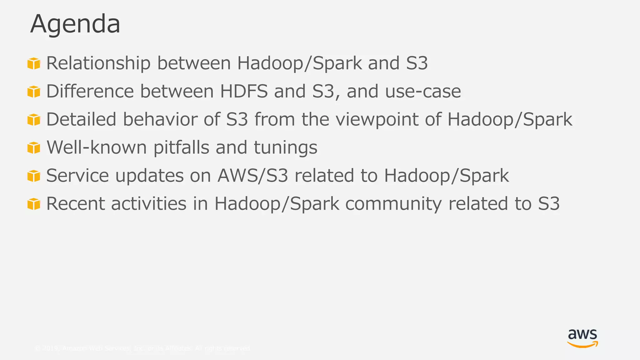 © 2019, Amazon Web Services, Inc. or its Affiliates. All rights reserved.
Relationship between Hadoop/Spark and S3
Difference between HDFS and S3, and use-case
Detailed behavior of S3 from the viewpoint of Hadoop/Spark
Well-known pitfalls and tunings
Service updates on AWS/S3 related to Hadoop/Spark
Recent activities in Hadoop/Spark community related to S3
Agenda
 