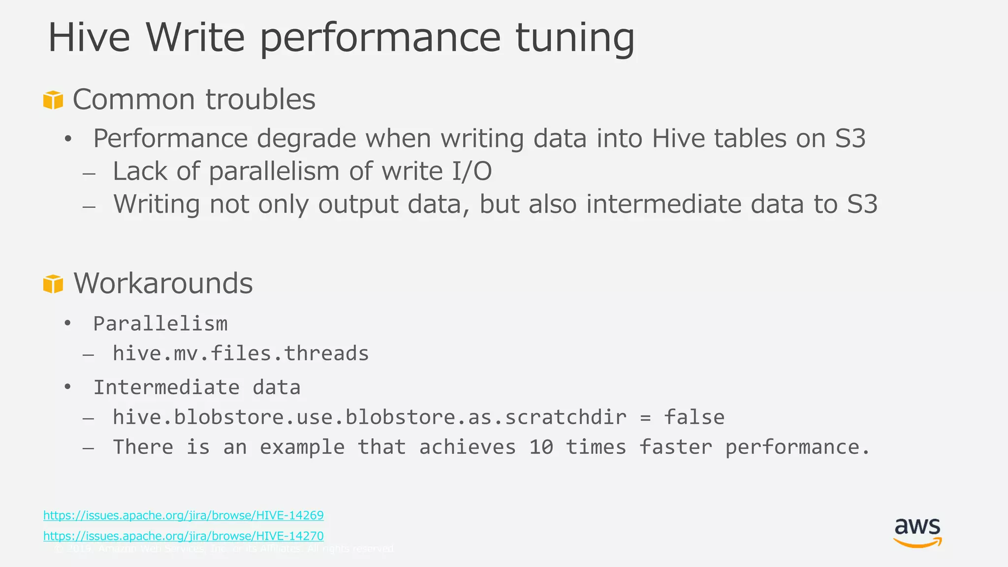 © 2019, Amazon Web Services, Inc. or its Affiliates. All rights reserved.
Common troubles
• Performance degrade when writing data into Hive tables on S3
⎼ Lack of parallelism of write I/O
⎼ Writing not only output data, but also intermediate data to S3
Workarounds
• Parallelism
⎼ hive.mv.files.threads
• Intermediate data
⎼ hive.blobstore.use.blobstore.as.scratchdir = false
⎼ There is an example that achieves 10 times faster performance.
https://issues.apache.org/jira/browse/HIVE-14269
https://issues.apache.org/jira/browse/HIVE-14270
Hive Write performance tuning
 