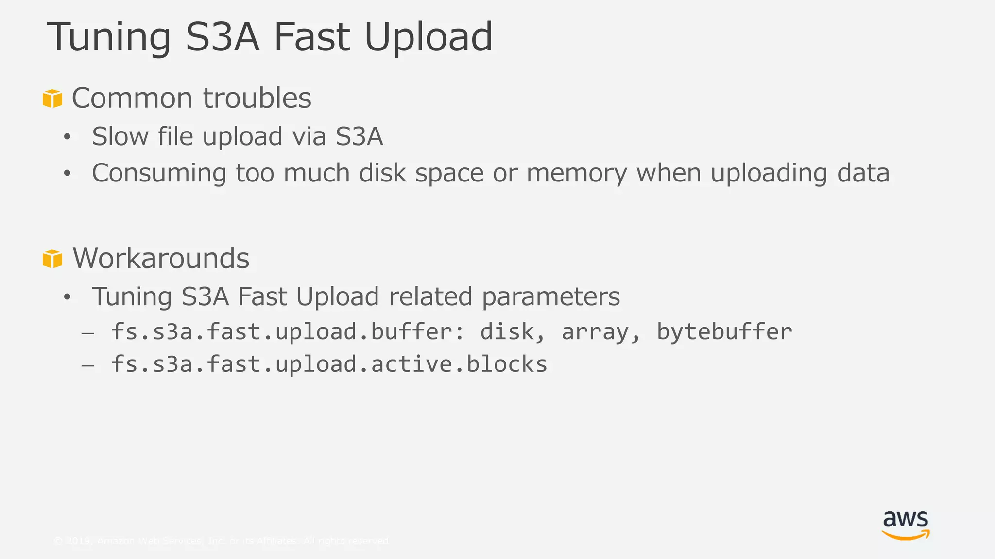 © 2019, Amazon Web Services, Inc. or its Affiliates. All rights reserved.
Common troubles
• Slow file upload via S3A
• Consuming too much disk space or memory when uploading data
Workarounds
• Tuning S3A Fast Upload related parameters
⎼ fs.s3a.fast.upload.buffer: disk, array, bytebuffer
⎼ fs.s3a.fast.upload.active.blocks
Tuning S3A Fast Upload
 