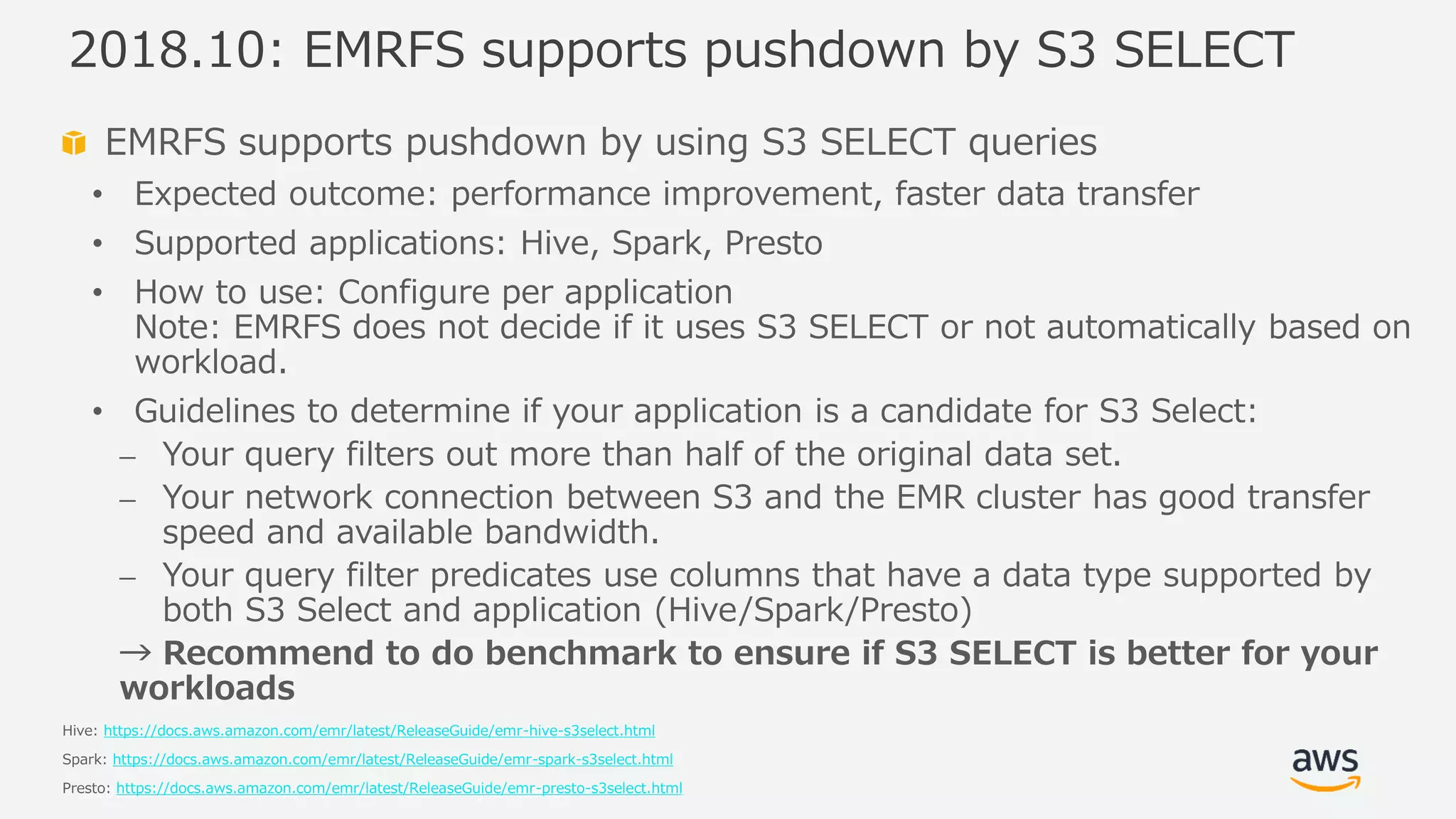 © 2019, Amazon Web Services, Inc. or its Affiliates. All rights reserved.
EMRFS supports pushdown by using S3 SELECT queries
• Expected outcome: performance improvement, faster data transfer
• Supported applications: Hive, Spark, Presto
• How to use: Configure per application
Note: EMRFS does not decide if it uses S3 SELECT or not automatically based on
workload.
• Guidelines to determine if your application is a candidate for S3 Select:
⎼ Your query filters out more than half of the original data set.
⎼ Your network connection between S3 and the EMR cluster has good transfer
speed and available bandwidth.
⎼ Your query filter predicates use columns that have a data type supported by
both S3 Select and application (Hive/Spark/Presto)
→ Recommend to do benchmark to ensure if S3 SELECT is better for your
workloads
Hive: https://docs.aws.amazon.com/emr/latest/ReleaseGuide/emr-hive-s3select.html
Spark: https://docs.aws.amazon.com/emr/latest/ReleaseGuide/emr-spark-s3select.html
Presto: https://docs.aws.amazon.com/emr/latest/ReleaseGuide/emr-presto-s3select.html
2018.10: EMRFS supports pushdown by S3 SELECT
 