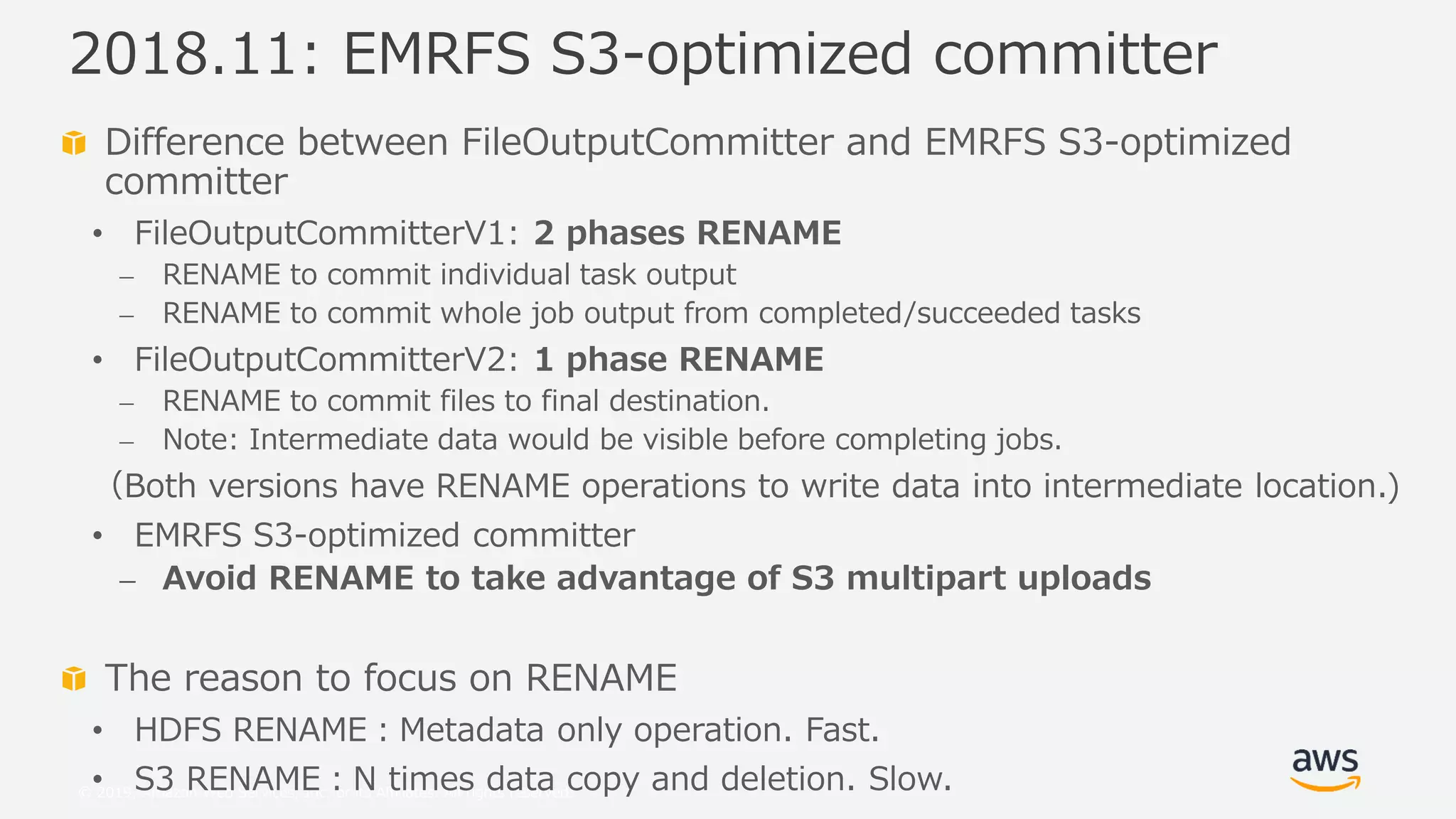 © 2019, Amazon Web Services, Inc. or its Affiliates. All rights reserved.
Difference between FileOutputCommitter and EMRFS S3-optimized
committer
• FileOutputCommitterV1: 2 phases RENAME
⎼ RENAME to commit individual task output
⎼ RENAME to commit whole job output from completed/succeeded tasks
• FileOutputCommitterV2: 1 phase RENAME
⎼ RENAME to commit files to final destination.
⎼ Note: Intermediate data would be visible before completing jobs.
（Both versions have RENAME operations to write data into intermediate location.)
• EMRFS S3-optimized committer
⎼ Avoid RENAME to take advantage of S3 multipart uploads
The reason to focus on RENAME
• HDFS RENAME：Metadata only operation. Fast.
• S3 RENAME：N times data copy and deletion. Slow.
2018.11: EMRFS S3-optimized committer
 