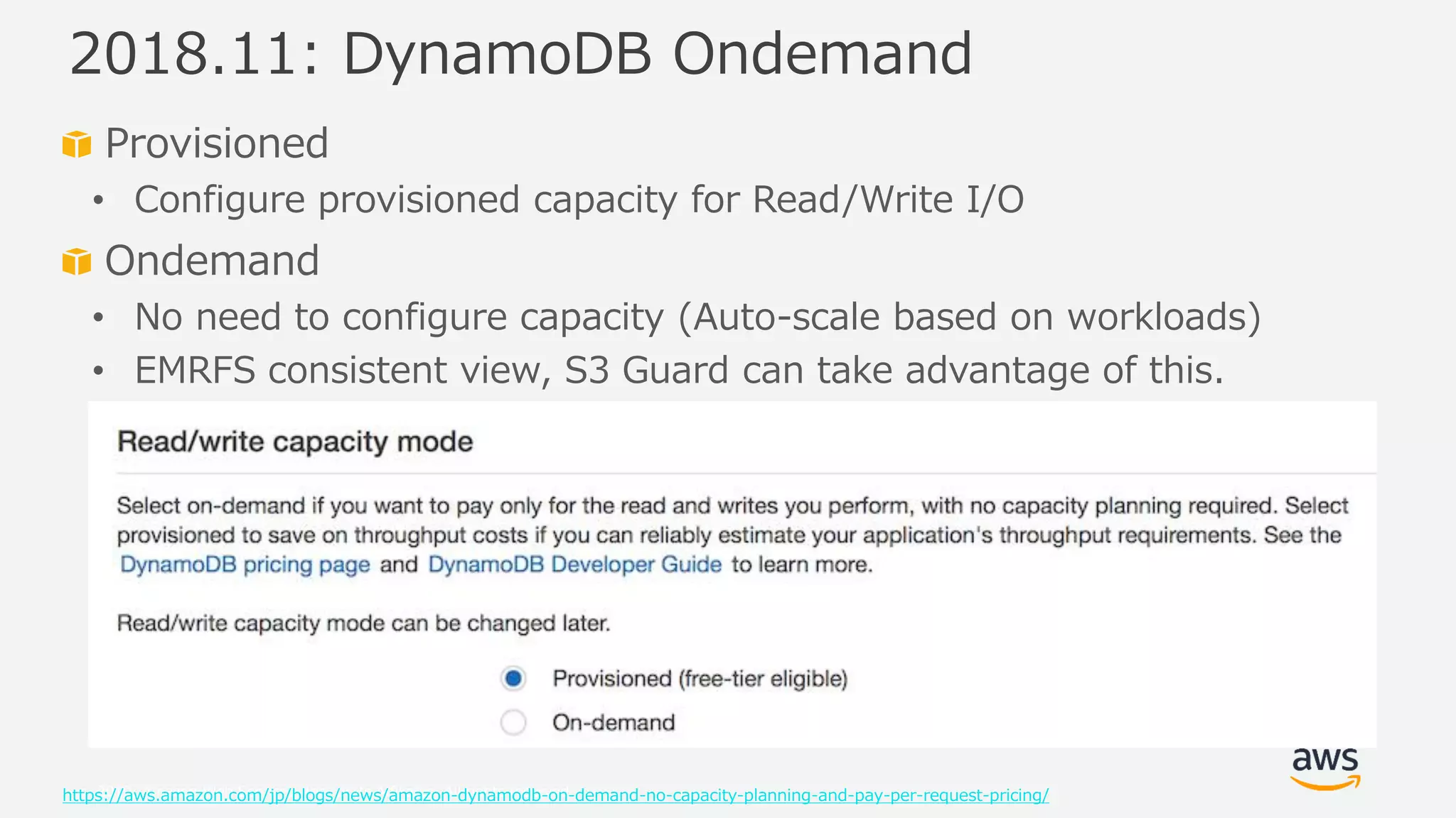 © 2019, Amazon Web Services, Inc. or its Affiliates. All rights reserved.
Provisioned
• Configure provisioned capacity for Read/Write I/O
Ondemand
• No need to configure capacity (Auto-scale based on workloads)
• EMRFS consistent view, S3 Guard can take advantage of this.
https://aws.amazon.com/jp/blogs/news/amazon-dynamodb-on-demand-no-capacity-planning-and-pay-per-request-pricing/
2018.11: DynamoDB Ondemand
 