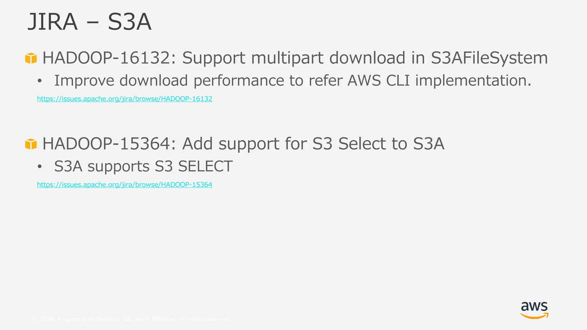 © 2019, Amazon Web Services, Inc. or its Affiliates. All rights reserved.
HADOOP-16132: Support multipart download in S3AFileSystem
• Improve download performance to refer AWS CLI implementation.
https://issues.apache.org/jira/browse/HADOOP-16132
HADOOP-15364: Add support for S3 Select to S3A
• S3A supports S3 SELECT
https://issues.apache.org/jira/browse/HADOOP-15364
JIRA – S3A
 
