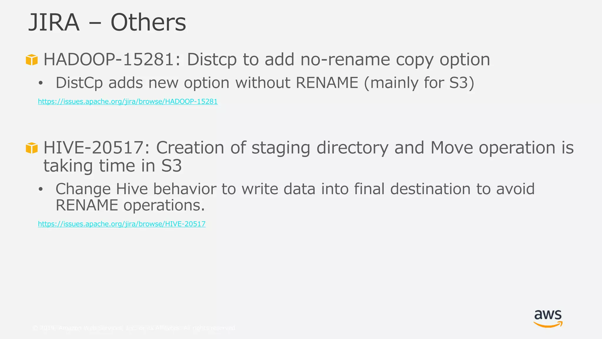 © 2019, Amazon Web Services, Inc. or its Affiliates. All rights reserved.
HADOOP-15281: Distcp to add no-rename copy option
• DistCp adds new option without RENAME (mainly for S3)
https://issues.apache.org/jira/browse/HADOOP-15281
HIVE-20517: Creation of staging directory and Move operation is
taking time in S3
• Change Hive behavior to write data into final destination to avoid
RENAME operations.
https://issues.apache.org/jira/browse/HIVE-20517
JIRA – Others
 