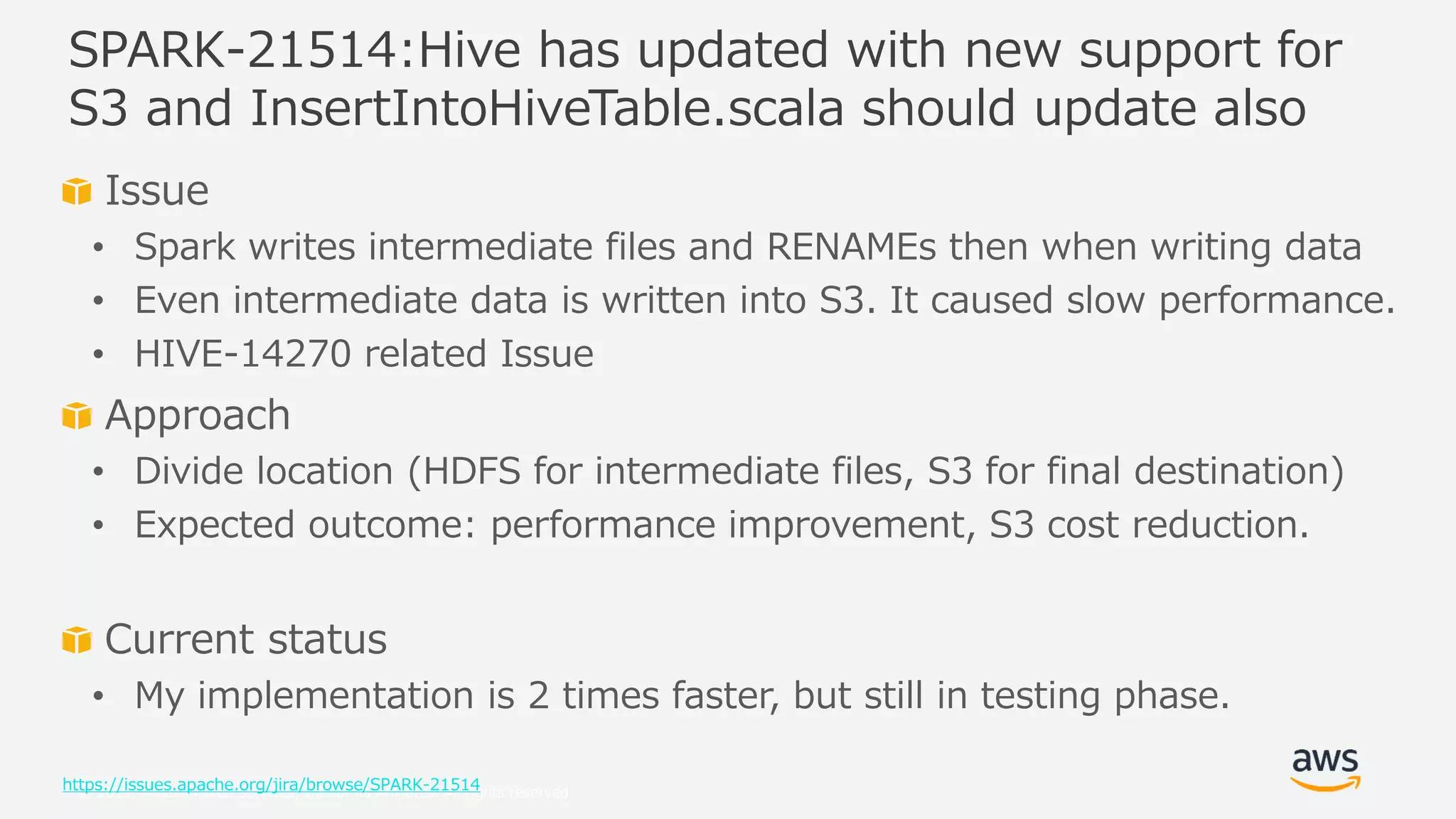 © 2019, Amazon Web Services, Inc. or its Affiliates. All rights reserved.
Issue
• Spark writes intermediate files and RENAMEs then when writing data
• Even intermediate data is written into S3. It caused slow performance.
• HIVE-14270 related Issue
Approach
• Divide location (HDFS for intermediate files, S3 for final destination)
• Expected outcome: performance improvement, S3 cost reduction.
Current status
• My implementation is 2 times faster, but still in testing phase.
https://issues.apache.org/jira/browse/SPARK-21514
SPARK-21514:Hive has updated with new support for
S3 and InsertIntoHiveTable.scala should update also
 