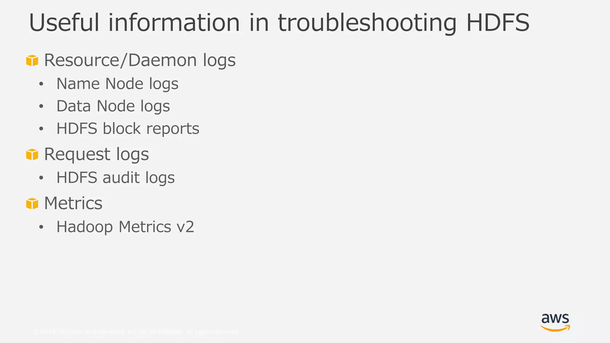 © 2019, Amazon Web Services, Inc. or its Affiliates. All rights reserved.
Resource/Daemon logs
• Name Node logs
• Data Node logs
• HDFS block reports
Request logs
• HDFS audit logs
Metrics
• Hadoop Metrics v2
Useful information in troubleshooting HDFS
 