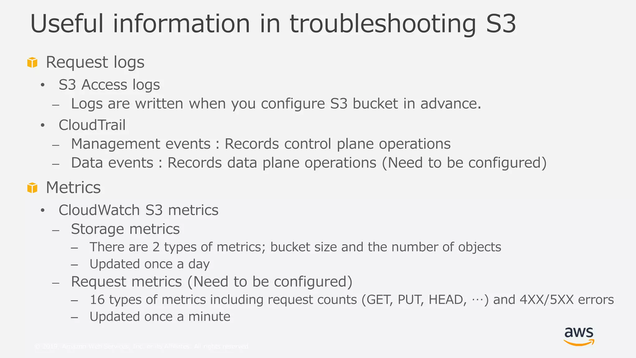 © 2019, Amazon Web Services, Inc. or its Affiliates. All rights reserved.
Request logs
• S3 Access logs
⎼ Logs are written when you configure S3 bucket in advance.
• CloudTrail
⎼ Management events：Records control plane operations
⎼ Data events：Records data plane operations (Need to be configured)
Metrics
• CloudWatch S3 metrics
⎼ Storage metrics
– There are 2 types of metrics; bucket size and the number of objects
– Updated once a day
⎼ Request metrics (Need to be configured)
– 16 types of metrics including request counts (GET, PUT, HEAD, …) and 4XX/5XX errors
– Updated once a minute
Useful information in troubleshooting S3
 