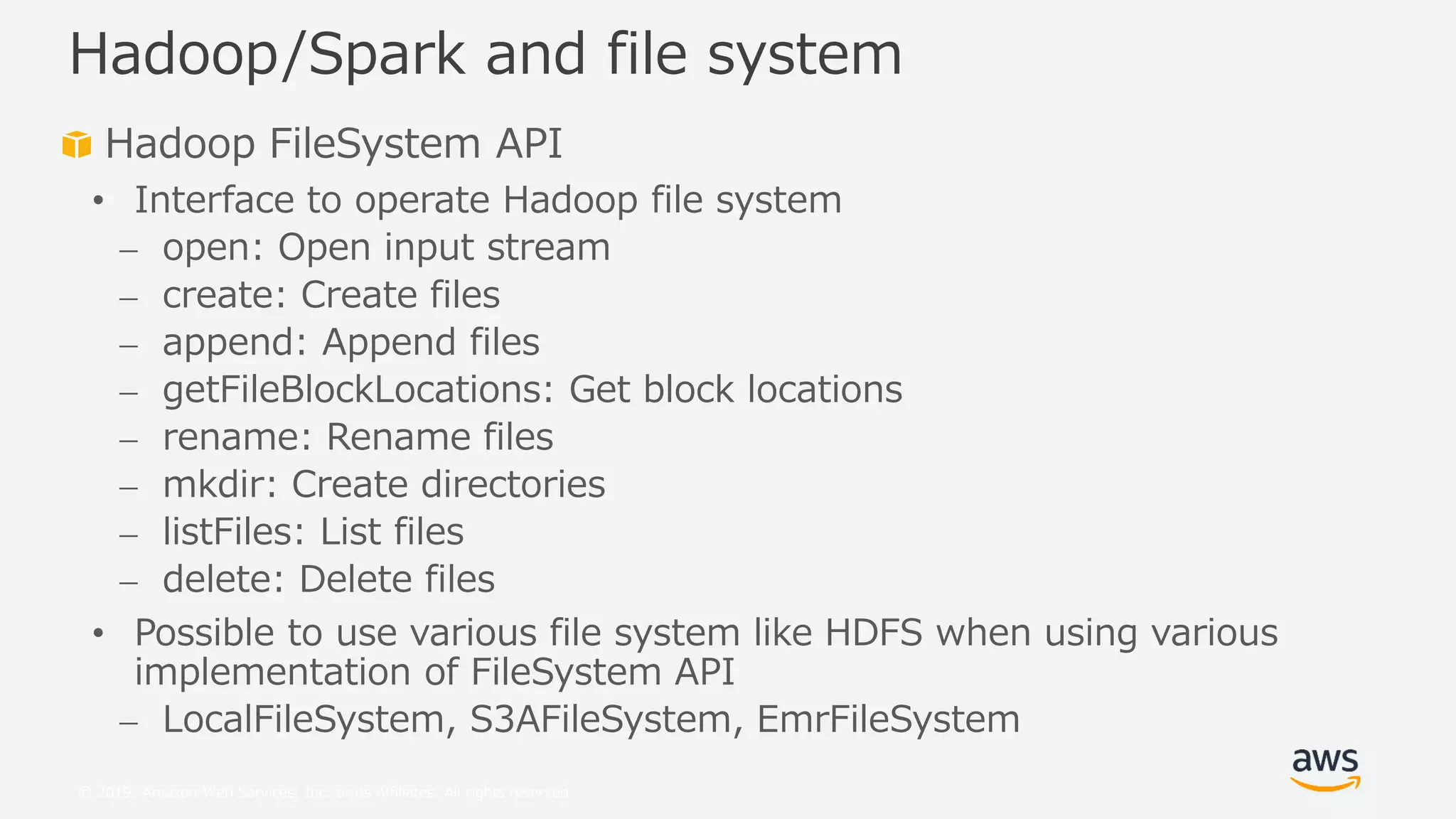 © 2019, Amazon Web Services, Inc. or its Affiliates. All rights reserved.
Hadoop FileSystem API
• Interface to operate Hadoop file system
⎼ open: Open input stream
⎼ create: Create files
⎼ append: Append files
⎼ getFileBlockLocations: Get block locations
⎼ rename: Rename files
⎼ mkdir: Create directories
⎼ listFiles: List files
⎼ delete: Delete files
• Possible to use various file system like HDFS when using various
implementation of FileSystem API
⎼ LocalFileSystem, S3AFileSystem, EmrFileSystem
Hadoop/Spark and file system
 
