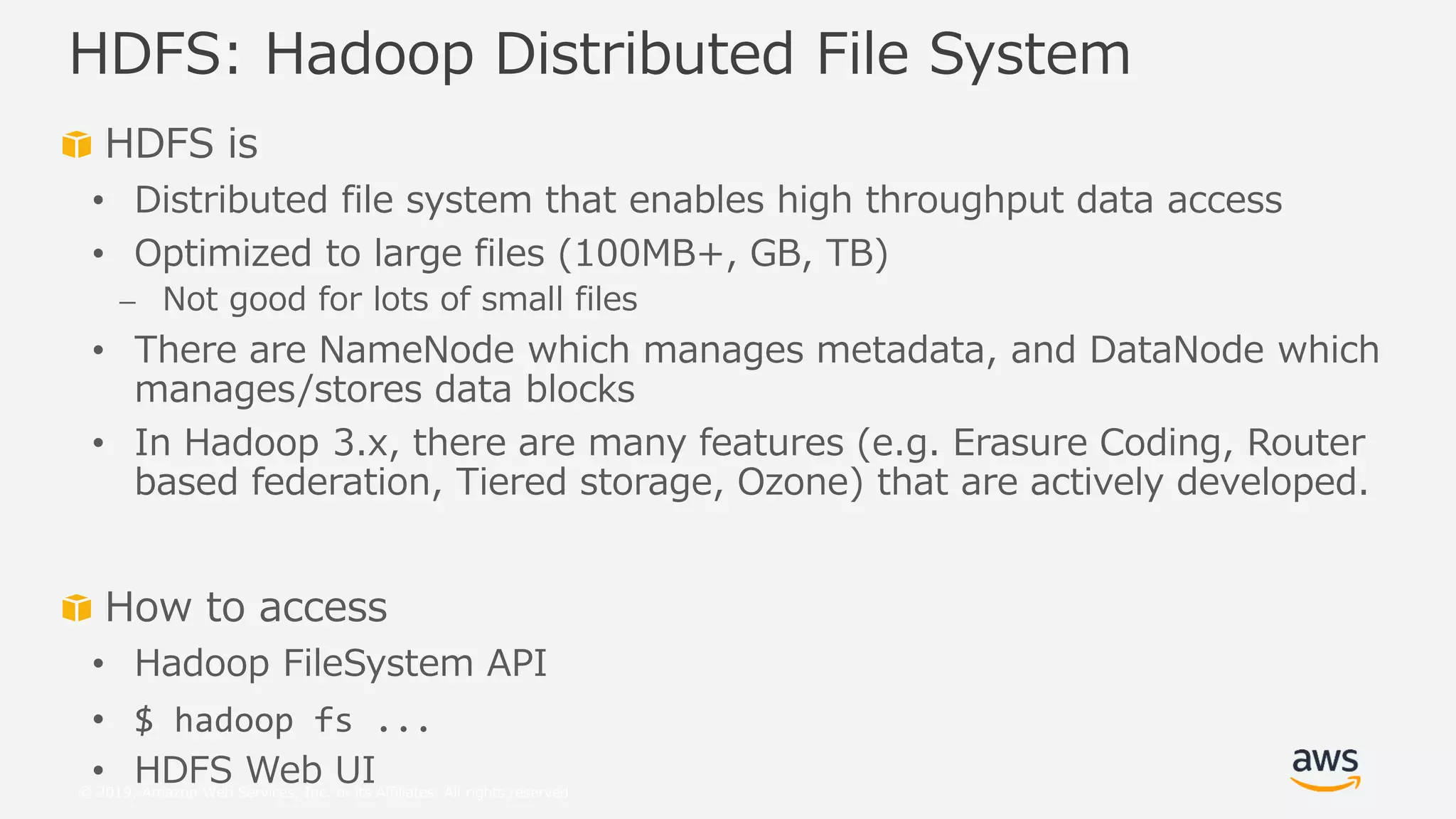 © 2019, Amazon Web Services, Inc. or its Affiliates. All rights reserved.
HDFS is
• Distributed file system that enables high throughput data access
• Optimized to large files (100MB+, GB, TB)
⎼ Not good for lots of small files
• There are NameNode which manages metadata, and DataNode which
manages/stores data blocks
• In Hadoop 3.x, there are many features (e.g. Erasure Coding, Router
based federation, Tiered storage, Ozone) that are actively developed.
How to access
• Hadoop FileSystem API
• $ hadoop fs ...
• HDFS Web UI
HDFS: Hadoop Distributed File System
 