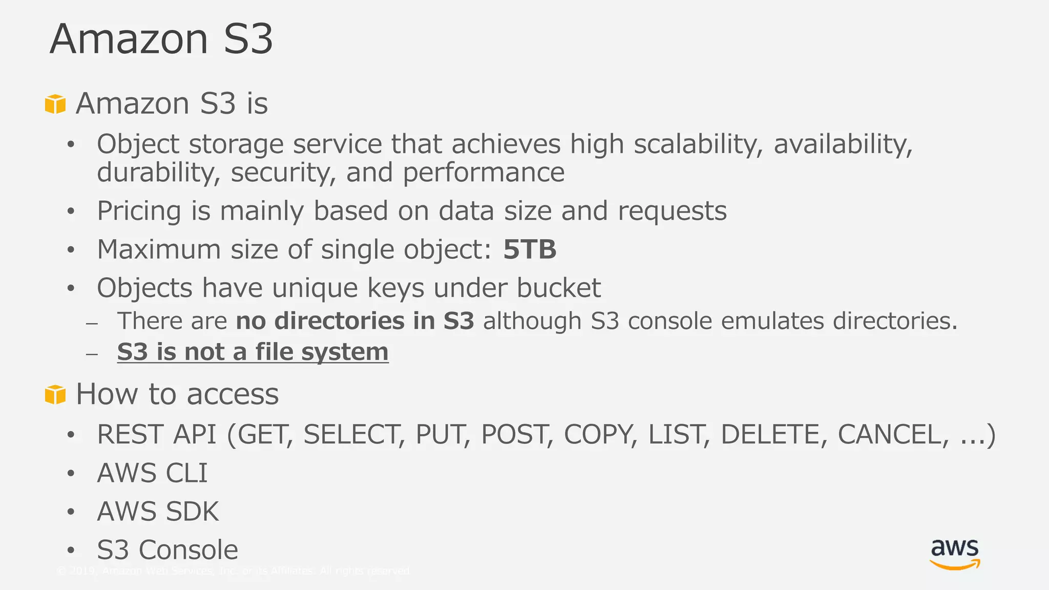 © 2019, Amazon Web Services, Inc. or its Affiliates. All rights reserved.
Amazon S3 is
• Object storage service that achieves high scalability, availability,
durability, security, and performance
• Pricing is mainly based on data size and requests
• Maximum size of single object: 5TB
• Objects have unique keys under bucket
⎼ There are no directories in S3 although S3 console emulates directories.
⎼ S3 is not a file system
How to access
• REST API (GET, SELECT, PUT, POST, COPY, LIST, DELETE, CANCEL, ...)
• AWS CLI
• AWS SDK
• S3 Console
Amazon S3
 